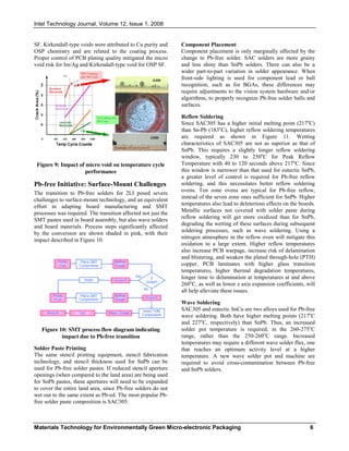 Intel Technology Journal, Volume 12, Issue 1, 2008
Materials Technology for Environmentally Green Micro-electronic Packaging 6
SF. Kirkendall-type voids were attributed to Cu purity and
OSP chemistry and are related to the coating process.
Proper control of PCB plating quality mitigated the micro
void risk for Im/Ag and Kirkendall-type void for OSP SF.
Figure 9: Impact of micro void on temperature cycle
performance
Pb-free Initiative: Surface-Mount Challenges
The transition to Pb-free solders for 2LI posed severe
challenges to surface-mount technology, and an equivalent
effort in adapting board manufacturing and SMT
processes was required. The transition affected not just the
SMT pastes used in board assembly, but also wave solders
and board materials. Process steps significantly affected
by the conversion are shown shaded in pink, with their
impact described in Figure 10.
Figure 10: SMT process flow diagram indicating
impact due to Pb-free transition
Solder Paste Printing
The same stencil printing equipment, stencil fabrication
technology, and stencil thickness used for SnPb can be
used for Pb-free solder pastes. If reduced stencil aperture
openings (when compared to the land area) are being used
for SnPb pastes, these apertures will need to be expanded
to cover the entire land area, since Pb-free solders do not
wet out to the same extent as Pb-ed. The most popular Pb-
free solder paste composition is SAC305.
Component Placement
Component placement is only marginally affected by the
change to Pb-free solder. SAC solders are more grainy
and less shiny than SnPb solders. There can also be a
wider part-to-part variation in solder appearance. When
front-side lighting is used for component lead or ball
recognition, such as for BGAs, these differences may
require adjustments to the vision system hardware and/or
algorithms, to properly recognize Pb-free solder balls and
surfaces.
Reflow Soldering
Since SAC305 has a higher initial melting point (217o
C)
than Sn-Pb (183o
C), higher reflow soldering temperatures
are required as shown in Figure 11. Wetting
characteristics of SAC305 are not as superior as that of
SnPb. This requires a slightly longer reflow soldering
window, typically 230 to 250o
C for Peak Reflow
Temperature with 40 to 120 seconds above 217o
C. Since
this window is narrower than that used for eutectic SnPb,
a greater level of control is required for Pb-free reflow
soldering, and this necessitates better reflow soldering
ovens. Ten zone ovens are typical for Pb-free reflow,
instead of the seven zone ones sufficient for SnPb. Higher
temperatures also lead to deleterious effects on the boards.
Metallic surfaces not covered with solder paste during
reflow soldering will get more oxidized than for SnPb,
degrading the wetting of these surfaces during subsequent
soldering processes, such as wave soldering. Using a
nitrogen atmosphere in the reflow oven will mitigate this
oxidation to a large extent. Higher reflow temperatures
also increase PCB warpage, increase risk of delamination
and blistering, and weaken the plated through-hole (PTH)
copper. PCB laminates with higher glass transition
temperatures, higher thermal degradation temperatures,
longer time to delamination at temperatures at and above
260o
C, as well as lower z axis expansion coefficients, will
all help alleviate these issues.
Wave Soldering
SAC305 and eutectic SnCu are two alloys used for Pb-free
wave soldering. Both have higher melting points (217o
C
and 227o
C, respectively) than SnPb. Thus, an increased
solder pot temperature is required, in the 260-275o
C
range, rather than the 250-260o
C range. Increased
temperatures may require a different wave solder flux, one
that reaches an optimum activity level at a higher
temperature. A new wave solder pot and machine are
required to avoid cross-contamination between Pb-free
and SnPb solders.
Examples of Excessive
No Cracking after
500 Cycles
Example of Low Level of
100% Cracking
after 500 Cycles500
 