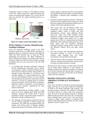 Intel Technology Journal, Volume 12, Issue 1, 2008
Materials Technology for Environmentally Green Micro-electronic Packaging 8
components as shown in Figure 14. The higher tin content
of the SAC solders causes more copper dissolution and
erosion, increasing barrel thinning. Use of newer Pb-free
alloys can alleviate this copper dissolution/erosion to a
large extent.
Figure 14: Copper erosion from minipot rework
Pb-free Initiative: Customer Manufacturing
Enabling Challenges
Given the significant challenges posed in the SMT
materials and processes to enable Pb-free transition, an
equivalent effort was needed to influence and enable the
ODM and OEM customer base to adopt the Pb-free
technologies and processes. The efforts undertaken by
Intel to influence the industry are outlined in this section.
Customer enabling for Pb-free board assembly consisted
of multiple steps over four years prior to the July 2006
RoHS date.
1. A customer-ready document, informally called the
Pb-free Manufacturing Advantage Service (MAS),
was prepared to capture technical learnings from the
Intel Lead Free Board Assembly Team (LFBAT). It
included tutorial information on all Pb-free board
assembly modules in a typical production line, and
also the Intel Reference Process for each module,
with detailed process parameters and process material
selections. It served as a starting point for customer
process development. The Pb-free MAS, containing a
substantial wealth of information, was developed in
order to meet customer’s requirements for more
detailed information.
2. Customer Manufacturing Enabling (CME), a new
group at the time, engaged major ODM and OEM
customers, delivered the Pb-free MAS in person
(primarily in APAC), and invited certain customers to
participate in further enabling activities.
3. One challenge with developing a board-level process
was the limited availability of Pb-free boards and
components. The CME team developed Pb-free test
boards, with Pb-free Bills of Material (BOMs),
representing designs from desktop, mobile, and server
market segments. Selected customers in each segment
were provided with board designs, or physical boards,
and BOMs, or physical parts, depending on their
preference.
4. Customers used the board kits (typically 75 boards) to
develop a board assembly process on their own. Both
Intel and customers then performed reliability tests on
samples of the boards and shared results.
5. After results from the development builds were
incorporated into customer processes, customers
completed another round of builds with Intel
representatives present, using additional Pb-free
board kits. These were called validation builds,
intended to confirm that the customer process could
consistently produce good boards over a larger
quantity (up to 200) in a manufacturing environment
(rather than a lab), without tweaking the process mid-
build. Again, Intel and customers separately
performed reliability testing, Failure Analysis (FA),
and Materials Analysis (MA) and again, shared
results.
6. Intel and customers held Manufacturing Readiness
Assessment meetings to review all results and
customer status regarding their own further
development work and builds of prototypes.
7. After the launch of Pb-free products, Intel monitored
customer manufacturing performance during launch
and ramp, providing assistance as needed.
By this process, Intel ensured a smooth launch and ramp
for the initial Pb-free platforms in each segment. In
addition, it helped drive industry convergence on a narrow
set of Pb-free materials that allowed Intel to produce Pb-
free components with only one ball alloy for all desktop,
mobile, and server products.
PB-FREE INITIATIVE: SOLDER
THERMAL INTERFACE MATERIALS
(STIM)
Intel’s foray into Pb-free materials in electronic packaging
began more than five years ago through the introduction
of STIM in the 90nm technology node products. The
relentless progress of Moore’s law, leading to a doubling
of transistor density in silicon chips every generation,
drove the need to develop thermal solutions to dissipate
additional heat generated in the silicon die. Consequently,
Intel’s packages have evolved from a bare die solution
catering to mobile market segments to Integrated Heat
Spreader (IHS) lidded products in desktop and server market
segments as shown in Figure 15 [4].
 
