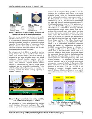 Intel Technology Journal, Volume 12, Issue 1, 2008
Materials Technology for Environmentally Green Micro-electronic Packaging 9
Figure 15: Evolution of Intel’s Package technology for
meeting thermal performance requirements
There are several technical and cost drivers to enable
lidded thermal architecture such as minimizing the impact
of local hot spots by improving heat spreading, increasing
the power-dissipation capability of the thermal solutions,
expanding the thermal envelopes of systems, developing
thermal solutions that meet business-related cost
constraints, as well as developing solutions that fit within
form-factor considerations of the chassis.
The primary role of the IHS is to spread the heat out
evenly from the die and to provide a better bondline
control of the interface material. This can be achieved by
increasing the area of the IHS and by using a high thermal
conductivity thermal interface material with low
interfacial resistances. In order to meet thermal dissipation
targets, Intel introduced polymer thermal interface
materials (PTIM) initially with 3-4 W/mo
K bulk thermal
conductivity and then successfully transitioned to Pb-free
solder-based thermal interface material to meet the ever
increasing demand for thermal cooling capability as
shown in Figure 16 [5].
Figure 16: Improvement in thermal cooling capability
with TIM materials (Polymer vs. Solder)
The introduction of Pb-free solder-based TIM materials
posed significant integration challenges. The STIM
needed to relieve the mechanical stress caused by CTE
mismatch of the integrated heat spreader lid and the
silicon die and to minimize stress transfer to the silicon
die during thermal cycling [6]. The thermal conductivity
and the mechanical compliance requirements resulted in
the development and qualification of low melting
temperatures (157o
C Tm), low mechanical yield strength
(4-6 MPa), and relatively high thermal conductivity (~87
W/mo
K) pure Indium (In) metal for STIM applications. In
order to use In for STIM applications, appropriate flux
vehicles had to be developed to a) effectively reduce the
thermodynamically stable native Indium oxide on In
performs; b) to control solder joint voiding post joint
formation; c) to control interfacial reactions with surface
finishes on the IHS lid and the back side metallization
(BSM) on the silicon die; and d) to deal with reliability
issues faced in small and large die products, such as
thermal fatigue cracking of the Indium during thermal
cycling. The assembly process, including the reflow of the
Indium STIM to form uniform intermetallic compounds
(IMCs) post assembly, is a key challenge. A schematic of
the STIM microstructural development as a function of
packaging assembly steps is shown in Figure 17. The
Indium oxide on the surface of the Indium needs to be
effectively reduced in order to form uniform and defect-
free intermetallic layers at both the die/Indium and the
IHS lid plating (Ni/Au) and the In. Indium oxide is an
extremely tenacious and thermodynamically stable oxide
as shown in Figure 18 [7]. The presence of voiding in the
joint can potentially lead to an increase in local thermal
resistance and consequently lead to the degradation of the
thermal performance of the joint. Additionally, excessive
spallation of the binary Au-In IMCs as well as the
formation of excessive Kirkendall voiding due to
relatively different diffusion coefficients of In-Au and Ni
can result in an increase in the thermal resistance of the
joint.
Figure 17: Use of Indium metal as STIM and
interactions with surface finish on IHS and BSM pre
and post assembly
 
