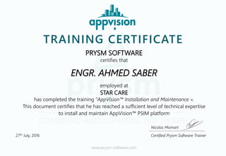 TRAINING CERTIFICATE
PRYSM SOFTWARE
certifies that
ENGR. AHMED SABER
employed at
STAR CARE
has completed the training “AppVision™ Installation and Maintenance ».
This document certifies that he has reached a sufficient level of technical expertise
to install and maintain AppVision™ PSIM platform
www.prysm-software.com
Certified Prysm Software Trainer27th July, 2016
Nicolas Momart
 