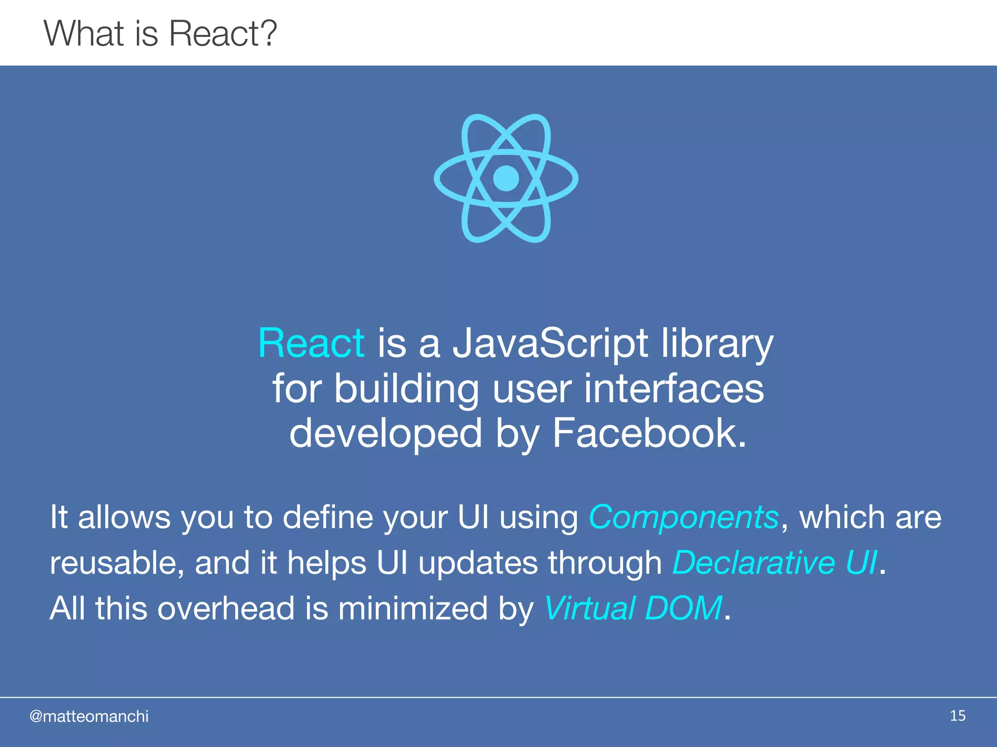@matteomanchi
React is a JavaScript library
for building user interfaces
developed by Facebook.
It allows you to define your UI using Components, which are
reusable, and it helps UI updates through Declarative UI.
All this overhead is minimized by Virtual DOM.
15
What is React?
 