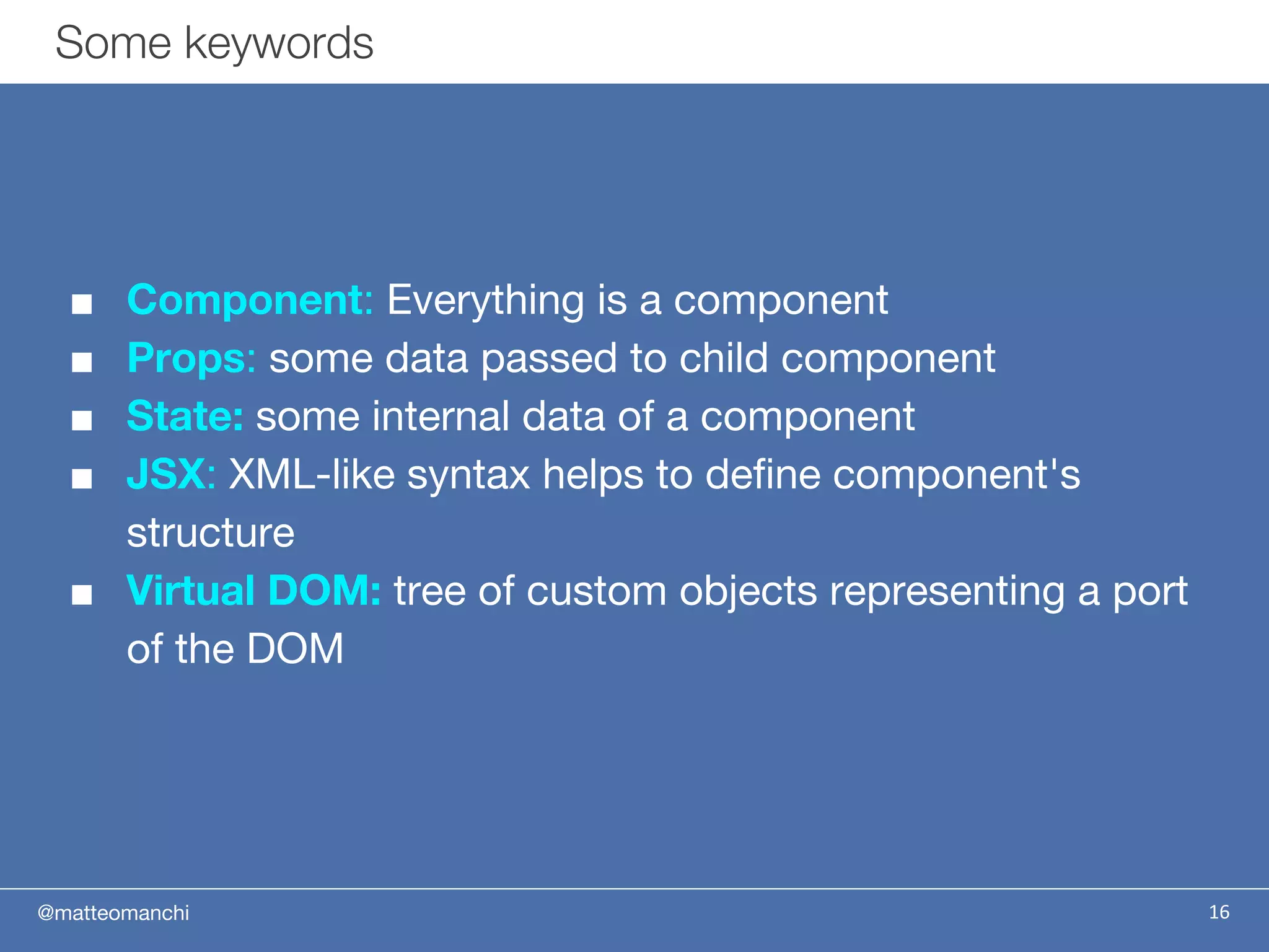 @matteomanchi
■ Component: Everything is a component
■ Props: some data passed to child component
■ State: some internal data of a component
■ JSX: XML-like syntax helps to define component's
structure
■ Virtual DOM: tree of custom objects representing a port
of the DOM
16
Some keywords
 