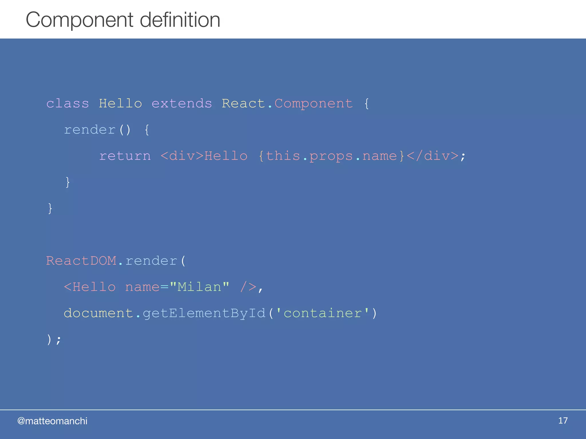 @matteomanchi
Component definition
17
class Hello extends React.Component {
render() {
return <div>Hello {this.props.name}</div>;
}
}
ReactDOM.render(
<Hello name="Milan" />,
document.getElementById('container')
);
 