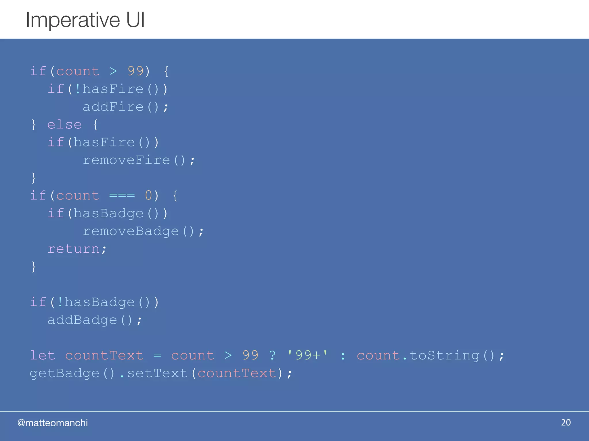 @matteomanchi
if(count > 99) {
if(!hasFire())
addFire();
} else {
if(hasFire())
removeFire();
}
if(count === 0) {
if(hasBadge())
removeBadge();
return;
}
if(!hasBadge())
addBadge();
let countText = count > 99 ? '99+' : count.toString();
getBadge().setText(countText);
Imperative UI
20
 