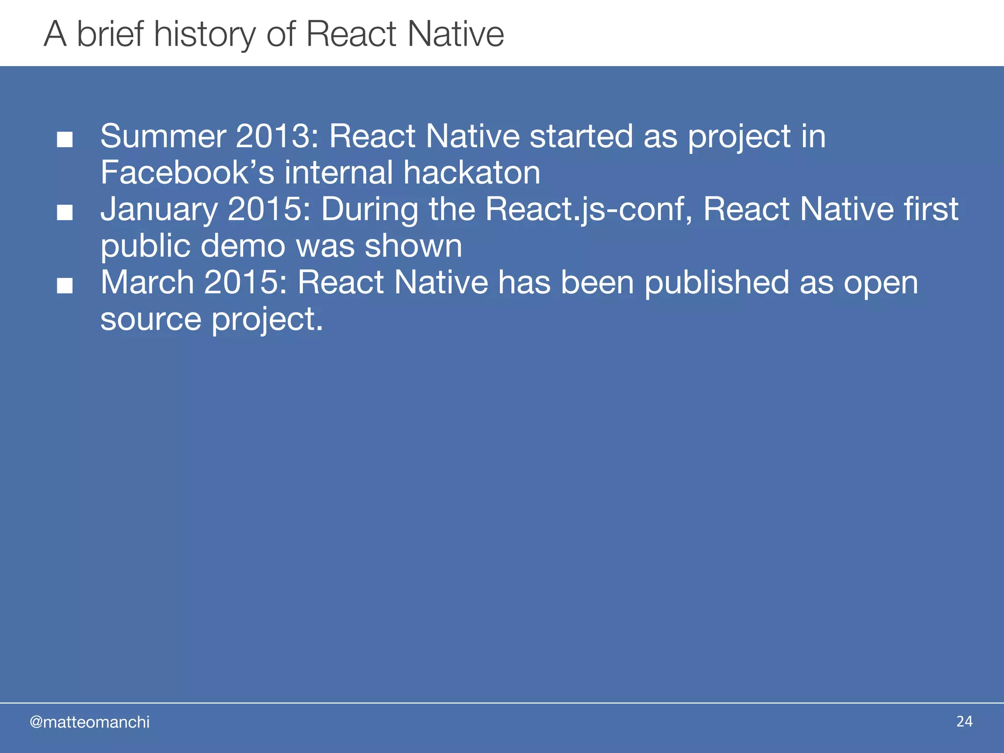 @matteomanchi
■ Summer 2013: React Native started as project in
Facebook’s internal hackaton
■ January 2015: During the React.js-conf, React Native first
public demo was shown
■ March 2015: React Native has been published as open
source project.
A brief history of React Native
24
 