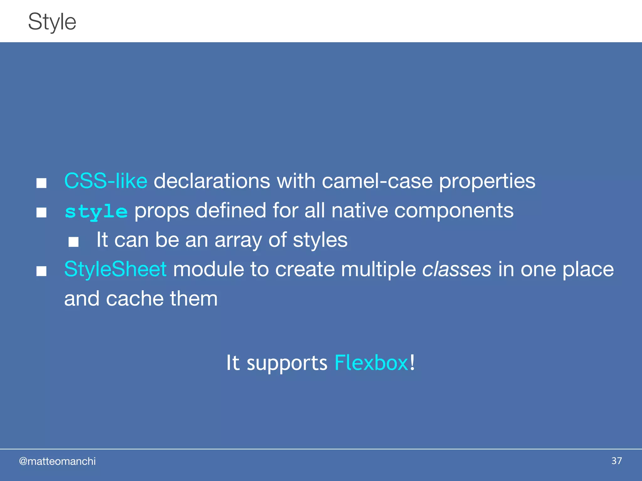 @matteomanchi
Style
37
■ CSS-like declarations with camel-case properties
■ style props defined for all native components
■ It can be an array of styles
■ StyleSheet module to create multiple classes in one place
and cache them
It supports Flexbox!
 
