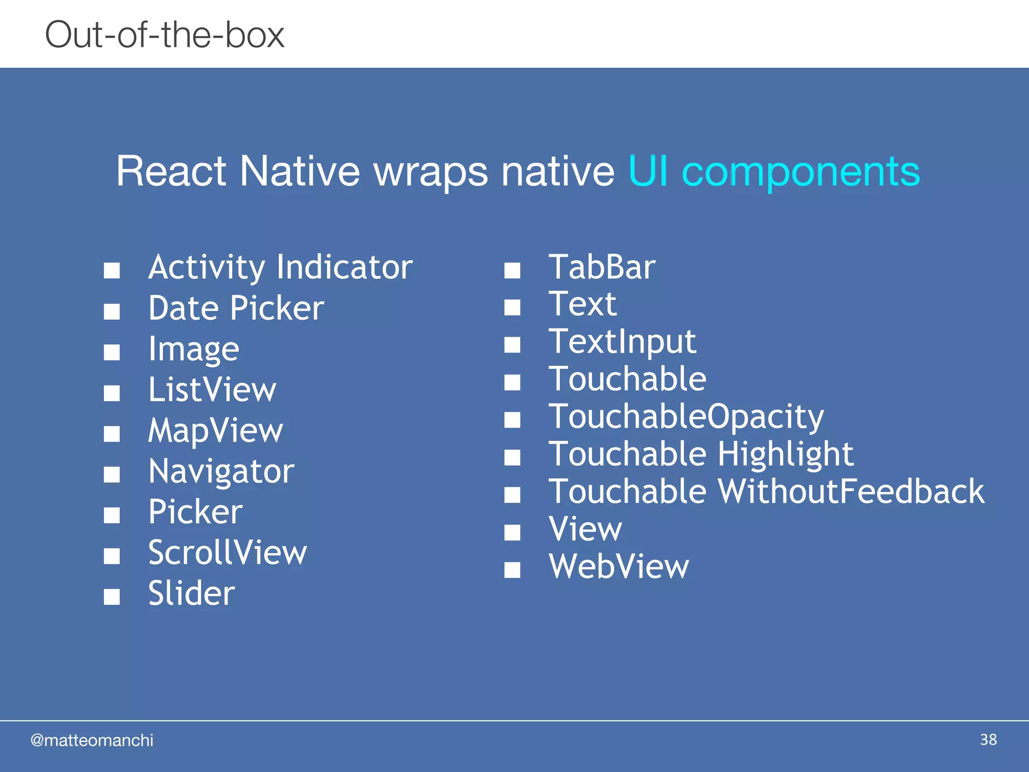 @matteomanchi
React Native wraps native UI components
38
Out-of-the-box
■ TabBar
■ Text
■ TextInput
■ Touchable
■ TouchableOpacity
■ Touchable Highlight
■ Touchable WithoutFeedback
■ View
■ WebView
■ Activity Indicator
■ Date Picker
■ Image
■ ListView
■ MapView
■ Navigator
■ Picker
■ ScrollView
■ Slider
 