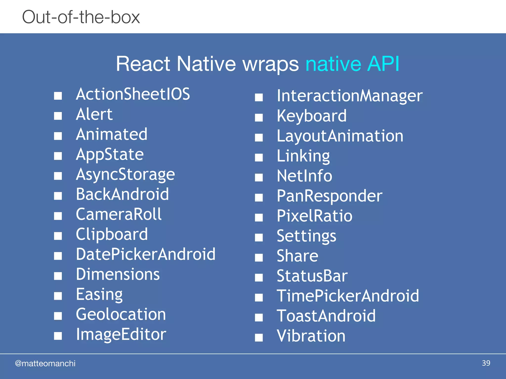 @matteomanchi 39
Out-of-the-box
■ InteractionManager
■ Keyboard
■ LayoutAnimation
■ Linking
■ NetInfo
■ PanResponder
■ PixelRatio
■ Settings
■ Share
■ StatusBar
■ TimePickerAndroid
■ ToastAndroid
■ Vibration
■ ActionSheetIOS
■ Alert
■ Animated
■ AppState
■ AsyncStorage
■ BackAndroid
■ CameraRoll
■ Clipboard
■ DatePickerAndroid
■ Dimensions
■ Easing
■ Geolocation
■ ImageEditor
React Native wraps native API
 