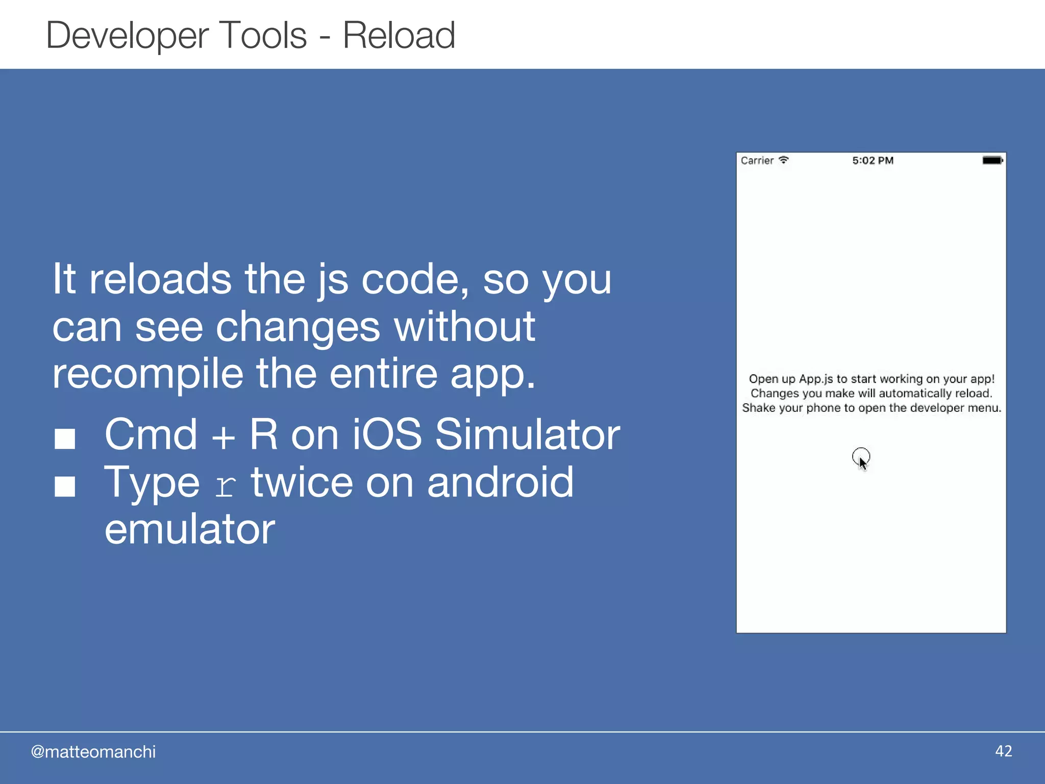@matteomanchi
It reloads the js code, so you
can see changes without
recompile the entire app.
■ Cmd + R on iOS Simulator
■ Type r twice on android
emulator
42
Developer Tools - Reload
 