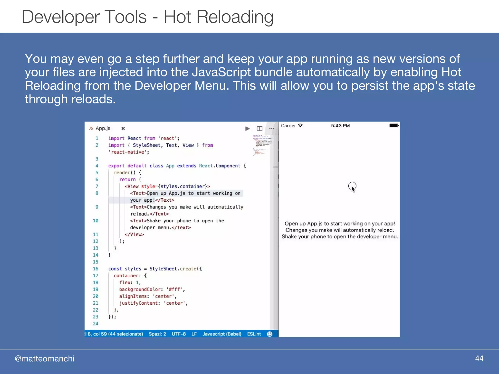 @matteomanchi
You may even go a step further and keep your app running as new versions of
your files are injected into the JavaScript bundle automatically by enabling Hot
Reloading from the Developer Menu. This will allow you to persist the app's state
through reloads.
44
Developer Tools - Hot Reloading
 
