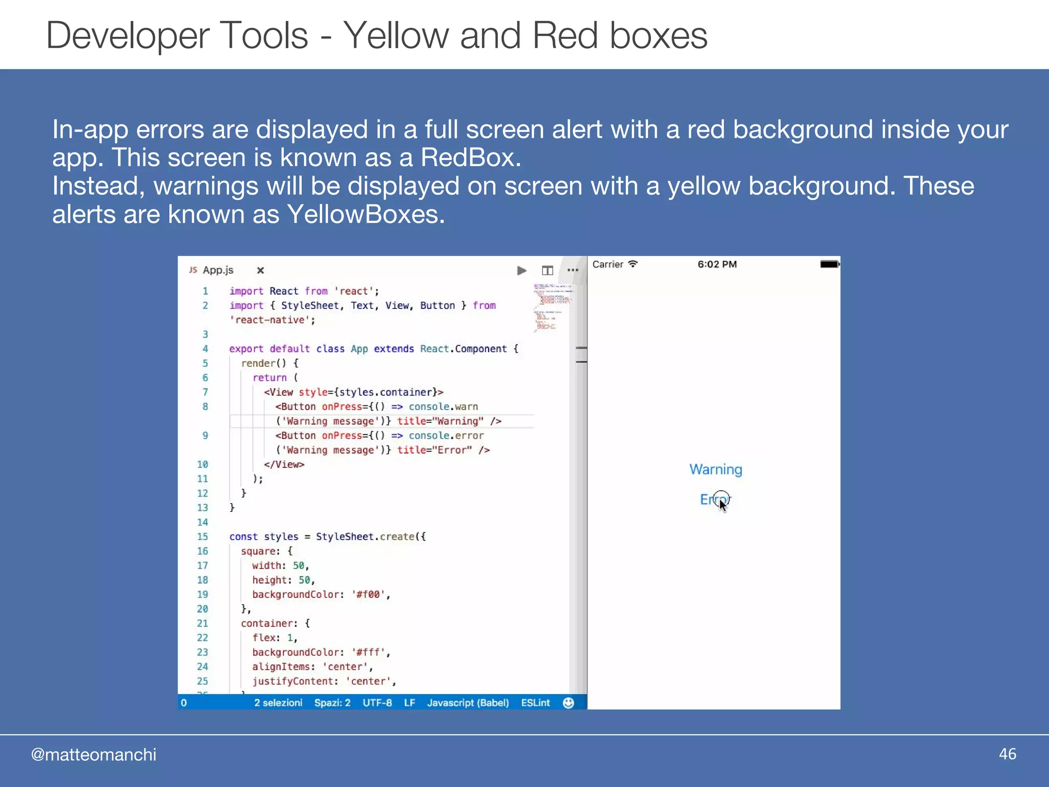 @matteomanchi
In-app errors are displayed in a full screen alert with a red background inside your
app. This screen is known as a RedBox.
Instead, warnings will be displayed on screen with a yellow background. These
alerts are known as YellowBoxes.
46
Developer Tools - Yellow and Red boxes
 