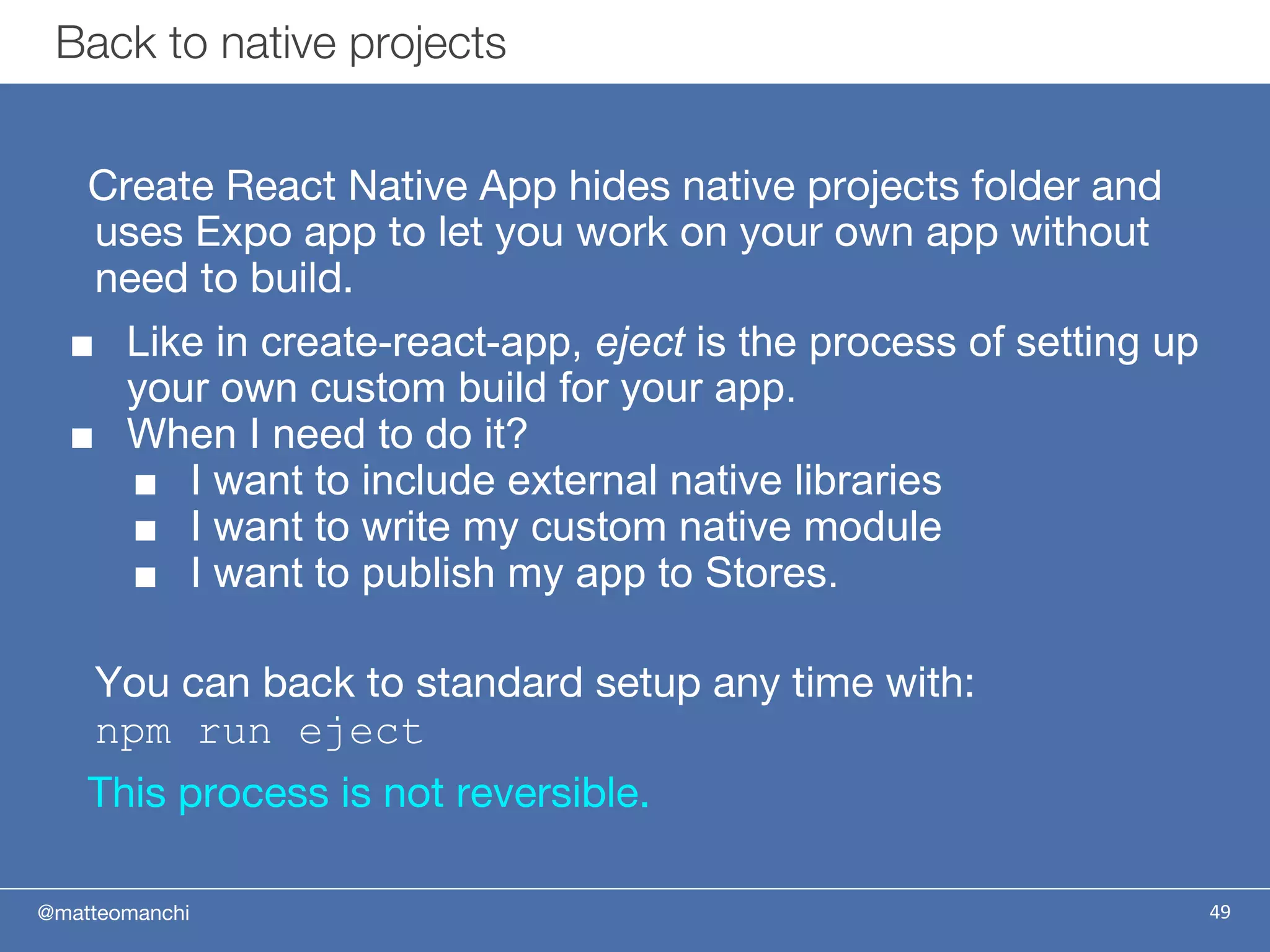 @matteomanchi
Create React Native App hides native projects folder and
uses Expo app to let you work on your own app without
need to build.
■ Like in create-react-app, eject is the process of setting up
your own custom build for your app.
■ When I need to do it?
■ I want to include external native libraries
■ I want to write my custom native module
■ I want to publish my app to Stores.
You can back to standard setup any time with:
npm run eject
This process is not reversible.
Back to native projects
49
 