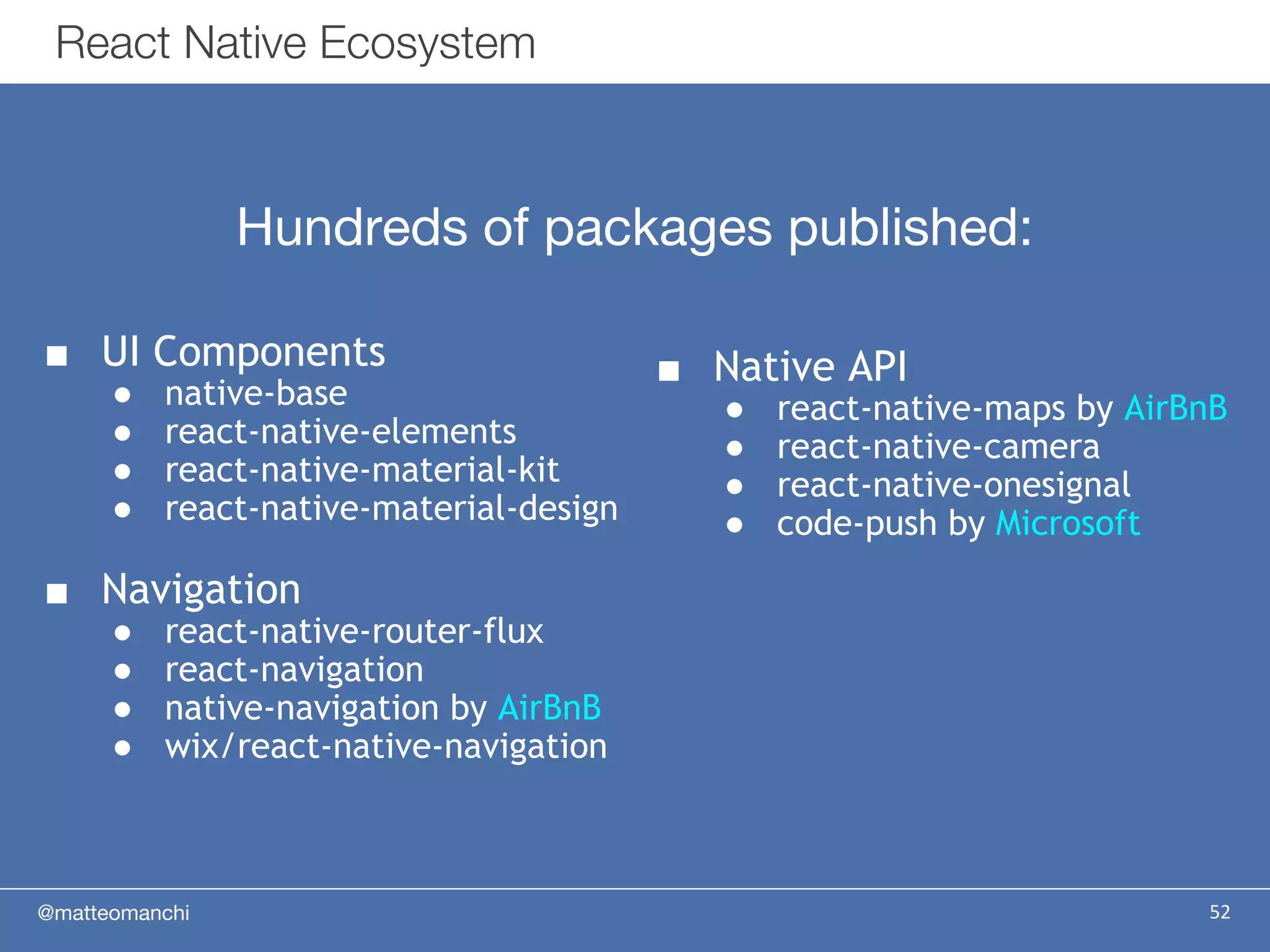 @matteomanchi 52
React Native Ecosystem
■ UI Components
● native-base
● react-native-elements
● react-native-material-kit
● react-native-material-design
■ Navigation
● react-native-router-flux
● react-navigation
● native-navigation by AirBnB
● wix/react-native-navigation
Hundreds of packages published:
■ Native API
● react-native-maps by AirBnB
● react-native-camera
● react-native-onesignal
● code-push by Microsoft
 