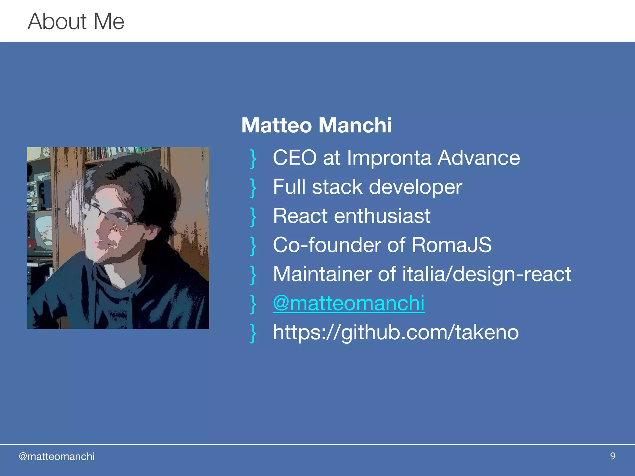 @matteomanchi
Matteo Manchi
} CEO at Impronta Advance
} Full stack developer
} React enthusiast
} Co-founder of RomaJS
} Maintainer of italia/design-react
} @matteomanchi
} https://github.com/takeno
9
About Me
 