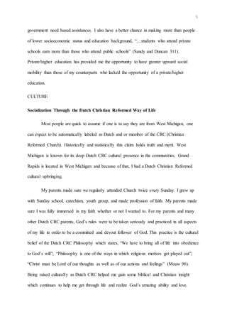 5
government need based assistances. I also have a better chance in making more than people
of lower socioeconomic status and education background, “…students who attend private
schools earn more than those who attend public schools” (Sandy and Duncan 311).
Private/higher education has provided me the opportunity to have greater upward social
mobility than those of my counterparts who lacked the opportunity of a private/higher
education.
CULTURE
Socialization Through the Dutch Christian Reformed Way of Life
Most people are quick to assume if one is to say they are from West Michigan, one
can expect to be automatically labeled as Dutch and or member of the CRC (Christian
Reformed Church). Historically and statistically this claim holds truth and merit. West
Michigan is known for its deep Dutch CRC cultural presence in the communities. Grand
Rapids is located in West Michigan and because of that, I had a Dutch Christian Reformed
cultural upbringing.
My parents made sure we regularly attended Church twice every Sunday. I grew up
with Sunday school, catechism, youth group, and made profession of faith. My parents made
sure I was fully immersed in my faith whether or not I wanted to. For my parents and many
other Dutch CRC parents, God’s rules were to be taken seriously and practiced in all aspects
of my life in order to be a committed and devout follower of God. This practice is the cultural
belief of the Dutch CRC Philosophy which states, “We have to bring all of life into obedience
to God’s will”; “Philosophy is one of the ways in which religious motives get played out”;
“Christ must be Lord of our thoughts as well as of our actions and feelings” (Mouw 96).
Being raised culturally as Dutch CRC helped me gain some biblical and Christian insight
which continues to help me get through life and realize God’s amazing ability and love.
 