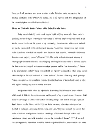 6
However, I will say there were some negative results that often made me question the
practice and beliefs of the Dutch CRC culture, due to the rigorous and strict interpretation of
the culture/religion embedded in my childhood.
Living an Ethnically White Culture while Being Racially Asian
Being raced ethnically white while appearing/identifying as racially Asian made it
confusing for me to figure out the person I wanted to become. There were many times I felt
inferior to my friends and the people in my community, due to the fact whites were and still
are mostly represented in the entertainment industry, “American cultural icons may remind
Asian Americans who hold an essential race theory of their essential, inalterable differences
from the white majority group” (No et al. 998). The media and entertainment industry is
where people are most influenced in developing into the person one wants to become; despite
the fact we are encouraged to be our own unique persons and be “true to ourselves.” Asians
in the entertainment industry have been and still are typically portrayed as either nerdy and or
mere sex objects for men interested in “exotic women.” Because of the way media portrays
Asians, my race was not something I wanted to understand and or learn about which is why I
find myself viewing my race as inferior to whites.
My parents didn’t stress the importance in teaching me about my Chinese culture
which made it difficult for me to embrace and be proud of my origins/culture. However, I did
achieve knowledge of Dutch white culture including things such as U.S holidays, types of
food, fashion, media, history of the U.S, and lastly, the crazy obsession with sports but
football in particular. According to No, Hong, and Liao, “Previous research has shown that
Asian Americans who possess extensive knowledge of both their heritage culture and
mainstream culture were able to switch between the two cultural frames” (997). I was and
still am unprepared and unable to switch and or adapt between my Chinese culture and white
 