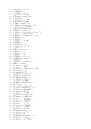 seta   com_ansiColor "0"
seta   g_NextMap ""
seta   g_deadchat "2"
seta   g_pauseLength "0"
seta   g_timeoutLength "30"
seta   g_timeouts "3"
seta   g_teamNameBlue ""
seta   g_teamNameRed ""
seta   g_healthReport "1"
seta   g_ClientReconnectMin "100"
seta   g_initialWarmup "0"
seta   g_failedVoteTime "300"
seta   g_maintainTeam "1"
seta   g_bulletPredictionThreshold "5"
seta   g_removeBodyTime "300"
seta   g_teamkillsForgetTime "120"
seta   g_refNoBan ""
seta   g_referee "1"
seta   g_refClient "-1"
seta   g_refPass ""
seta   g_allowChat "2"
seta   g_survivorrule "0"
seta   g_gear "0"
seta   g_filterBan "1"
seta   g_logSync "0"
seta   g_loghits "0"
seta   g_logroll "0"
seta   g_teamAutoJoin "0"
seta   g_maxGameClients "0"
seta   dmflags "0"
seta   cm_playerCurveClip "1"
seta   gear "FZAOTWA"
seta   cg_pausePitch "0"
seta   cg_pauseYaw "0"
seta   cg_SpectatorShoutcaster "1"
seta   cg_zoomWrap "1"
seta   cg_viewBlob "1"
seta   cg_sfxVisibleItems "1"
seta   cg_standardChat "0"
seta   cg_sfxTeamBands "1"
seta   cg_sfxMuzzleFlash "1"
seta   cg_msgHeight "4"
seta   cg_maxFragments "32"
seta   cg_noTaunt "0"
seta   cg_smoothClients "0"
seta   cg_cameraOrbitDelay "50"
seta   ui_recordSPDemoName ""
seta   cg_noVoiceText "0"
seta   cg_drawFriend "1"
seta   cg_teamChatHeight "0"
seta   cg_teamChatTime "3000"
seta   cg_bobroll "0.000"
seta   cg_bobpitch "0.000"
seta   cg_bobup "0.000"
seta   cg_runroll "0.000"
seta   cg_runpitch "0.000"
seta   cg_crosshairY "0"
seta   cg_crosshairX "0"
seta   cg_drawSnapshot "0"
seta   cg_drawStatus "1"
seta   cg_draw2D "1"
seta   cg_stereoSeparation "0.4"
seta   cg_zoomfov "22.5"
seta   r_maxpolyverts "9000"
 