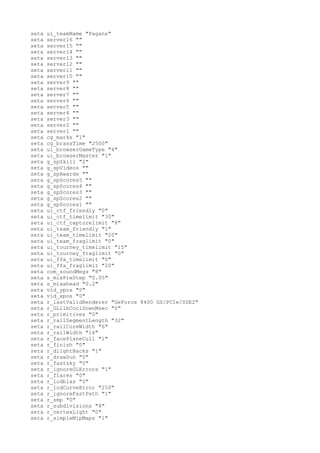 seta   ui_teamName "Pagans"
seta   server16 ""
seta   server15 ""
seta   server14 ""
seta   server13 ""
seta   server12 ""
seta   server11 ""
seta   server10 ""
seta   server9 ""
seta   server8 ""
seta   server7 ""
seta   server6 ""
seta   server5 ""
seta   server4 ""
seta   server3 ""
seta   server2 ""
seta   server1 ""
seta   cg_marks "1"
seta   cg_brassTime "2500"
seta   ui_browserGameType "4"
seta   ui_browserMaster "1"
seta   g_spSkill "2"
seta   g_spVideos ""
seta   g_spAwards ""
seta   g_spScores5 ""
seta   g_spScores4 ""
seta   g_spScores3 ""
seta   g_spScores2 ""
seta   g_spScores1 ""
seta   ui_ctf_friendly "0"
seta   ui_ctf_timelimit "30"
seta   ui_ctf_capturelimit "8"
seta   ui_team_friendly "1"
seta   ui_team_timelimit "20"
seta   ui_team_fraglimit "0"
seta   ui_tourney_timelimit "15"
seta   ui_tourney_fraglimit "0"
seta   ui_ffa_timelimit "0"
seta   ui_ffa_fraglimit "20"
seta   com_soundMegs "8"
seta   s_mixPreStep "0.05"
seta   s_mixahead "0.2"
seta   vid_ypos "0"
seta   vid_xpos "0"
seta   r_lastValidRenderer "GeForce 8400 GS/PCIe/SSE2"
seta   r_GLlibCoolDownMsec "0"
seta   r_primitives "0"
seta   r_railSegmentLength "32"
seta   r_railCoreWidth "6"
seta   r_railWidth "16"
seta   r_facePlaneCull "1"
seta   r_finish "0"
seta   r_dlightBacks "1"
seta   r_drawSun "0"
seta   r_fastsky "0"
seta   r_ignoreGLErrors "1"
seta   r_flares "0"
seta   r_lodbias "0"
seta   r_lodCurveError "250"
seta   r_ignoreFastPath "1"
seta   r_smp "0"
seta   r_subdivisions "4"
seta   r_vertexLight "0"
seta   r_simpleMipMaps "1"
 