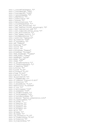 seta   r_customPixelAspect "1"
seta   r_customheight "900"
seta   r_customwidth "1440"
seta   r_ignorehwgamma "0"
seta   r_depthbits "0"
seta   r_stencilbits "8"
seta   r_stereo "0"
seta   r_detailtextures "1"
seta   r_roundImagesDown "1"
seta   r_ext_max_anisotropy "2"
seta   r_ext_texture_filter_anisotropic "0"
seta   r_ext_texture_env_add "1"
seta   r_ext_compiled_vertex_array "1"
seta   r_ext_multitexture "1"
seta   r_ext_gamma_control "1"
seta   r_allowExtensions "1"
seta   r_glDriver "opengl32"
seta   cg_viewsize "100"
seta   cl_anonymous "0"
seta   sex "female"
seta   handicap "100"
seta   color2 "5"
seta   color1 "4"
seta   g_blueTeam "Pagans"
seta   g_redTeam "Stroggs"
seta   team_headmodel "*james"
seta   team_model "james"
seta   headmodel "sarge"
seta   model "sarge"
seta   snaps "20"
seta   cl_guidServerUniq "1"
seta   cl_lanForcePackets "1"
seta   cl_maxPing "800"
seta   m_filter "0"
seta   m_side "0.25"
seta   m_forward "0.25"
seta   m_yaw "0.022"
seta   m_pitch "0.022"
seta   cg_autoswitch "1"
seta   r_inGameVideo "1"
seta   cl_cURLLib "libcurl-3.dll"
seta   cl_freelook "1"
seta   cl_mouseAccel "0.01"
seta   sensitivity "4.625000"
seta   cl_run "1"
seta   cl_pitchspeed "140"
seta   cl_yawspeed "140"
seta   cl_aviMotionJpeg "1"
seta   cl_aviFrameRate "25"
seta   cl_autoRecordDemo "0"
seta   cl_master "master.urbanterror.info"
seta   sv_lanForceRate "1"
seta   sv_dlURL ""
seta   sv_maxPing "0"
seta   sv_minPing "0"
seta   sv_maxRate "0"
seta   sv_minRate "0"
seta   vm_ui "2"
seta   vm_game "2"
seta   vm_cgame "2"
seta   joy_threshold "0.15"
seta   in_joyBallScale "0.02"
seta   in_joystick "0"
seta   in_logitechbug "0"
 