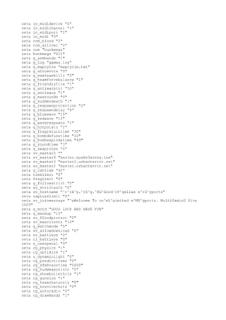 seta in_mididevice "0"
seta in_midichannel "1"
seta in_midiport "1"
seta in_midi "0"
seta com_blood "0"
seta com_altivec "0"
seta com "hunkmegs"
seta hunkmegs "612"
seta g_armbands "1"
seta g_log "games.log"
seta g_mapcycle "mapcycle.txt"
seta g_allowvote "0"
seta g_maxteamkills "2"
seta g_teamforcebalance "1"
seta g_friendlyfire "1"
seta g_antiwarptol "50"
seta g_antiwarp "1"
seta g_maxrounds "0"
seta g_suddendeath "1"
seta g_respawnprotection "2"
seta g_respawndelay "8"
seta g_bluewave "15"
seta g_redwave "15"
seta g_waverespawns "1"
seta g_hotpotato "2"
seta g_flagreturntime "30"
seta g_bombdefusetime "10"
seta g_bombexplodetime "40"
seta g_roundtime "3"
seta g_swaproles "0"
seta sv_master5 ""
seta sv_master4 "master.quake3arena.com"
seta sv_master3 "master2.urbanterror.net"
seta sv_master2 "master.urbanterror.net"
seta g_cahtime "60"
seta timelimit "0"
seta fraglimit "0"
seta g_followstrict "0"
seta sv_strictauth "0"
seta sv_hostname "^r^rA^g.^rS^g.^RG^Good^rF^gellas e^rS^gports"
seta capturelimit "0"
seta sv_joinmessage "^gWelcome To un^mL^gimited e^MS^gports. MultiGaminG Sice
2009"
seta g_motd "GOOD LUCK AND HAVE FUN"
seta g_warmup "15"
seta sv_floodprotect "0"
seta sv_maxclients "12"
seta g_matchmode "0"
seta sv_allowdownload "0"
seta sv_battleye "0"
seta cl_battleye "0"
seta s_useopenal "0"
seta cg_physics "1"
seta cg_optimize "1"
seta r_dynamiclight "0"
seta cg_predictitems "0"
seta cg_sfxbrasstime "5000"
seta cg_hudweaponinfo "0"
seta cg_showbullethits "1"
seta cg_gunsize "1"
seta cg_teamchatsonly "0"
seta cg_novoicechats "0"
seta cg_autoradio "0"
seta cg_drawHands "1"
 