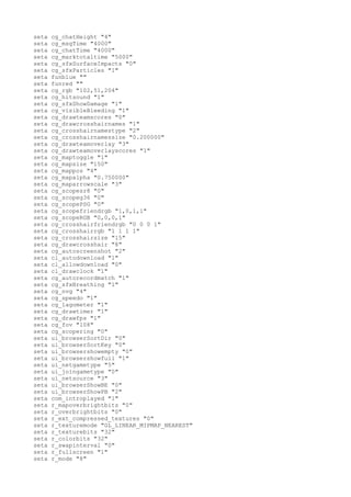 seta   cg_chatHeight "4"
seta   cg_msgTime "4000"
seta   cg_chatTime "4000"
seta   cg_marktotaltime "5000"
seta   cg_sfxSurfaceImpacts "0"
seta   cg_sfxParticles "1"
seta   funblue ""
seta   funred ""
seta   cg_rgb "102,51,204"
seta   cg_hitsound "1"
seta   cg_sfxShowDamage "1"
seta   cg_visibleBleeding "1"
seta   cg_drawteamscores "0"
seta   cg_drawcrosshairnames "1"
seta   cg_crosshairnamestype "2"
seta   cg_crosshairnamessize "0.200000"
seta   cg_drawteamoverlay "3"
seta   cg_drawteamoverlayscores "1"
seta   cg_maptoggle "1"
seta   cg_mapsize "150"
seta   cg_mappos "4"
seta   cg_mapalpha "0.750000"
seta   cg_maparrowscale "3"
seta   cg_scopesr8 "0"
seta   cg_scopeg36 "0"
seta   cg_scopePSG "0"
seta   cg_scopefriendrgb "1,0,1,1"
seta   cg_scopeRGB "0,0,0,1"
seta   cg_crosshairfriendrgb "0 0 0 1"
seta   cg_crosshairrgb "1 1 1 1"
seta   cg_crosshairsize "15"
seta   cg_drawcrosshair "8"
seta   cg_autoscreenshot "2"
seta   cl_autodownload "1"
seta   cl_allowdownload "0"
seta   cl_drawclock "1"
seta   cg_autorecordmatch "1"
seta   cg_sfxBreathing "1"
seta   cg_nvg "4"
seta   cg_speedo "1"
seta   cg_lagometer "1"
seta   cg_drawtimer "1"
seta   cg_drawfps "1"
seta   cg_fov "108"
seta   cg_scopering "0"
seta   ui_browserSortDir "0"
seta   ui_browserSortKey "0"
seta   ui_browsershowempty "0"
seta   ui_browsershowfull "1"
seta   ui_netgametype "5"
seta   ui_joingametype "0"
seta   ui_netsource "3"
seta   ui_browserShowBE "0"
seta   ui_browserShowPB "2"
seta   com_introplayed "1"
seta   r_mapoverbrightbits "0"
seta   r_overbrightbits "0"
seta   r_ext_compressed_textures "0"
seta   r_texturemode "GL_LINEAR_MIPMAP_NEAREST"
seta   r_texturebits "32"
seta   r_colorbits "32"
seta   r_swapinterval "0"
seta   r_fullscreen "1"
seta   r_mode "8"
 