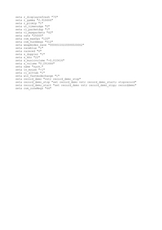 seta   r_displayrefresh "75"
seta   r_gamma "2.916666"
seta   r_picmip "1"
seta   ut_timenudge "0"
seta   cl_packetdup "1"
seta   cl_maxpackets "42"
seta   rate "25000"
seta   com_maxfps "120"
seta   com_hunkmegs "512"
seta   weapmodes_save "00000110220000020002"
seta   raceblue "1"
seta   racered "0"
seta   s_doppler "1"
seta   s_khz "22"
seta   s_musicvolume "-0.010416"
seta   s_volume "0.291666"
seta   name "syck."
seta   in_mouse "-1"
seta   cl_alttab "1"
seta   win_fastmodechange "1"
seta   record_demo "vstr record_demo_stop"
seta   record_demo_stop "set record_demo vstr record_demo_start; stoprecord"
seta   record_demo_start "set record_demo vstr record_demo_stop; recorddemo"
seta   com_zoneMegs "64"
 