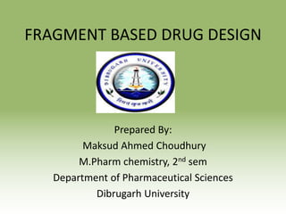 FRAGMENT BASED DRUG DESIGN
Prepared By:
Maksud Ahmed Choudhury
M.Pharm chemistry, 2nd sem
Department of Pharmaceutical Sciences
Dibrugarh University
 