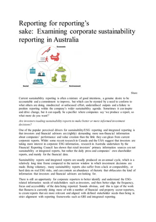 Reporting for reporting’s
sake: Examining corporate sustainability
reporting in Australia
Share
Current sustainability reporting is often a mixture of good intentions, a genuine desire to be
accountable and a commitment to improve, but which can be stymied by a need to conform to
what others are doing, misdirected or unfocused effort, underutilised outputs and a failure to
position reporting within the company’s wider sustainability agenda. Sometimes it can inspire
and drive change, but it can equally be a pacifier where companies say ‘we produce a report, so
what more do you want?’
Are investors reading sustainability reports to make better or more informed investment
decisions?
One of the popular perceived drivers for sustainability/ESG reporting and integrated reporting is
that investors and financial advisors are (rightly) demanding more non-financial information
about companies’ performance and value creation than the little they can glean from current
corporate reports. Whilst some recent research in Canada and the USA suggest that investors are
taking more interest in corporate ESG information, research in Australia undertaken by the
Financial Reporting Council has shown that retail investors’ primary information sources are not
sustainability or integrated reports, but rather the daily press and companies’ own shareholder
reports, and mainly for the financial data.
Sustainability reports and integrated reports are usually produced on an annual cycle, which is a
relatively long time frame compared to the narrow window in which investment decisions are
made. Being voluntary, many sustainability reports also suffer from a lack or comparability, or
hard data on real ESG risks, and can contain an abundance of rhetoric that obfuscates the kind of
information that investors and financial advisors are looking for.
There is still an opportunity for corporate reporters to better identify and understand the ESG-
related information needs of stakeholders such as investors, and then better align the frequency,
focus and accessibility of the data being reported. Sounds obvious, and this is type of the work
that Banarra is currently doing more of with a number of financial and property sector reporters,
to create reports that are more relevant and aligned with defined stakeholder needs than being in
strict alignment with reporting frameworks such as GRI and integrated reporting.
 