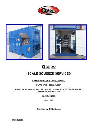 QSERV
SCALE SQUEEZE SERVICES
BAKER PETROLITE / SHELL EXPRO
PLATFORM : TERN ALPHA
WELLS TA 02,03,04,05,06,11,12,13,15,16,17s1&s2,21,24,30,Kestrel U-P1&P2
SQUEEZE OPERATIONS
April/May 2008
QSJ 7630
Compiled by: Ed Pattinson
Introduction
 