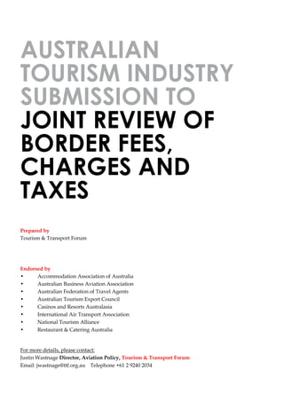 AUSTRALIAN
TOURISM INDUSTRY
SUBMISSION TO
JOINT REVIEW OF
BORDER FEES,
CHARGES AND
TAXES
Prepared by
Tourism & Transport Forum
Endorsed by
• Accommodation Association of Australia
• Australian Business Aviation Association
• Australian Federation of Travel Agents
• Australian Tourism Export Council
• Casinos and Resorts Australasia
• International Air Transport Association
• National Tourism Alliance
• Restaurant & Catering Australia
For more details, please contact:
Justin Wastnage Director, Aviation Policy, Tourism & Transport Forum
Email: jwastnage@ttf.org.au Telephone +61 2 9240 2034
 