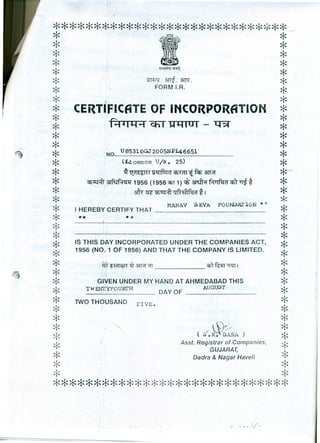 ****************************** *-
* ** *~~ ** ~~ ** ~.~.srrr. ** FORM I.R. *
* I ** CERTIFICATE OF INCORPORATION *
* ** .~ CfiT Ul1fUT - 1:Bf *
* *
* ** ·NO....~.~.?~.~.~.~~.?~.?~.:~.~~.?~........................*
* (Licence. U/s. 25) *
* .q: l(d ~al(l Q tl( fUm Q1UIT'tfq;- -3ll'if *-~"
* CflttHl ~ 1956 (1956 cnr 1) ct &tft';r Rllfqd "CflT~* ** M~ Cfl~;:fj qfh:{1fqd *I *
* *
*
MANAV SEVA FOUNDm,'ION ~l *I HEREBY CERTIFY THAT _
*.w ** *
~< *
* ** IS THIS DAY INCORPORATED UNDER THE COMPANIES ACT, *~< 1956 (NO.1 OF 1956) AND THAT THE COMPANY IS LIMITED. *
* m-~~3TT1fill q,1Wn~1 *
* ** GIVEN UNDER MY HAND AT AHMEDABAD THIS *~ TWENI'YFOURI'H AUGUST *'I' DAY OF _
* TWO THOUSAND FIVE. ** *--
* *!, (SO.~~RA ) !* Asst. Registrar of Companies, *GUJARAT,
* Dadra & Nagar Haveli *
* *~< ~<
*****************************
 .'. I'
"l/. . .. :. -
 