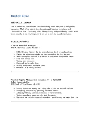 Elizabeth Behne
PERSONAL STATEMENT
I am an enthusiastic, self-motivated and hard-working leader with years of management
experience. Much of my success stems from advanced listening, empathizing and
communication skills. Motivating others, both personally and professionally, to take action
comes naturally to me. My top priority is not just to meet, but exceed expectations.
WORK EXPERIENCE
D Bryant Retirement Strategies
3526 N. 163rd Plaza Omaha, NE 68116
 Public Relations Director: the first point of contact for all new callers/clients.
 Uncover the needs of each caller and make suggestions for their next step.
 Write/Edit/Prepare materials to be sent out to both current and potential clients.
 Field client service calls.
 Training new employees.
 Phone calls during radio show.
 Helping host seminars and client events.
 Obtained Life & Annuity License.
Assistant Property Manager from September 2014 to April 2015
Robert Hancock & Co.
1925 South 64th Ave Omaha, NE 68106
 Leasing Apartments: touring and closing sales to leads and potential residents.
 Strategically and creatively generating new/more business.
 Addressing/diffusing concerns/complaints of current residents.
 Writing addendums, leases and other legal documents.
 Discussing and enforcing rules and regulations: both Company and under State Law.
 
