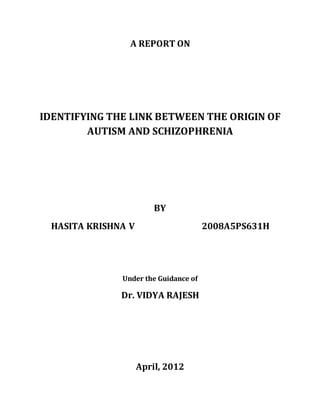 A REPORT ON
IDENTIFYING THE LINK BETWEEN THE ORIGIN OF
AUTISM AND SCHIZOPHRENIA
BY
HASITA KRISHNA V 2008A5PS631H
Under the Guidance of
Dr. VIDYA RAJESH
April, 2012
 