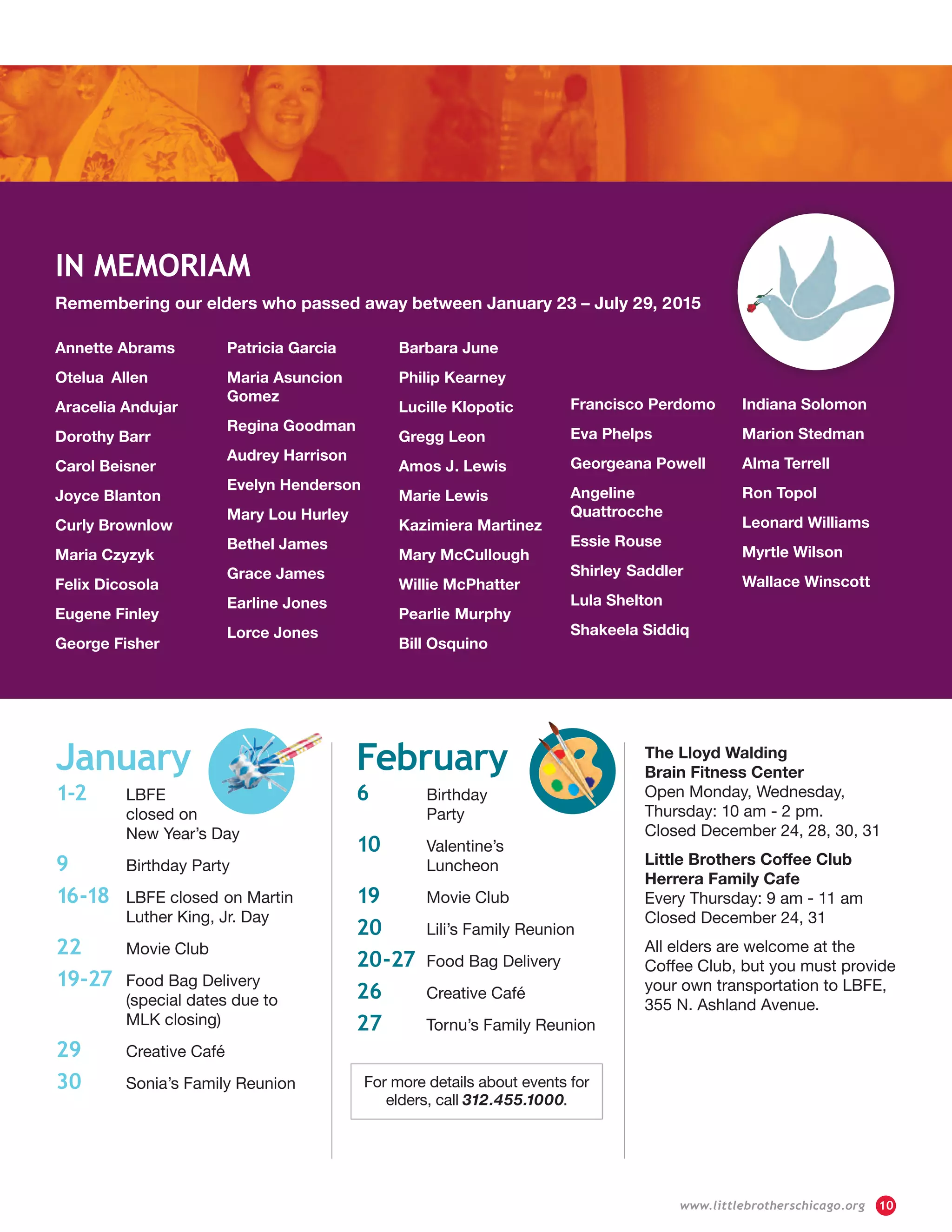 For more details about events for
elders, call 312.455.1000.
January
1-2	 LBFE
	 closed on
	 New Year’s Day
9	 Birthday Party
16-18 	 LBFE closed 	on Martin
	 Luther King, Jr. Day
22	 Movie Club
19-27 	Food Bag Delivery
	 (special dates due to
	 MLK closing)
29	 Creative Café
30	 Sonia’s Family Reunion
February
6	 Birthday
	Party
10	 Valentine’s
	Luncheon
19	 Movie Club
20	 Lili’s Family Reunion
20-27	 Food Bag Delivery
26	 Creative Café
27	 Tornu’s Family Reunion
The Lloyd Walding
Brain Fitness Center
Open Monday, Wednesday,
Thursday: 10 am - 2 pm.
Closed December 24, 28, 30, 31
Little Brothers Coffee Club
Herrera Family Cafe
Every Thursday: 9 am - 11 am
Closed December 24, 31
All elders are welcome at the
Coffee Club, but you must provide
your own transportation to LBFE,
355 N. Ashland Avenue.
Remembering our elders who passed away between January 23 – July 29, 2015
Annette Abrams
Otelua	Allen
Aracelia Andujar
Dorothy Barr
Carol Beisner
Joyce Blanton
Curly Brownlow
Maria Czyzyk
Felix Dicosola
Eugene Finley
George Fisher
Patricia Garcia
Maria Asuncion	
Gomez
Regina Goodman
Audrey Harrison
Evelyn Henderson
Mary Lou Hurley
Bethel James
Grace James
Earline Jones
Lorce Jones
Barbara June
Philip Kearney
Lucille Klopotic
Gregg Leon
Amos J	. Lewis
Marie Lewis
Kazimiera Martinez
Mary McCullough
Willie McPhatter
Pearlie	Murphy
Bill Osquino
Francisco Perdomo
Eva Phelps
Georgeana Powell
Angeline
Quattrocche
Essie Rouse
Shirley	Saddler
Lula Shelton
Shakeela Siddiq
Indiana Solomon
Marion	Stedman
Alma Terrell
Ron Topol
Leonard Williams
Myrtle Wilson
Wallace Winscott
IN MEMORIAM
	 www.littlebrotherschicago.org	 10
 
