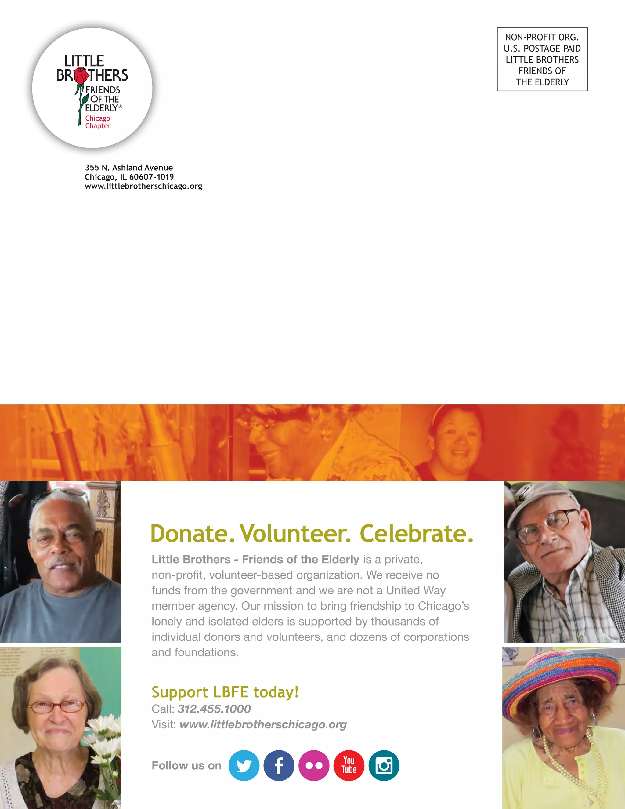 Donate.Volunteer. Celebrate.
Little Brothers - Friends of the Elderly is a private,
non-profit, volunteer-based organization. We receive no
funds from the government and we are not a United Way
member agency. Our mission to bring friendship to Chicago’s
lonely and isolated elders is supported by thousands of
individual donors and volunteers, and dozens of corporations
and foundations.
Support LBFE today!
Call: 312.455.1000
Visit: www.littlebrotherschicago.org
Follow us on
355 N. Ashland Avenue
Chicago, IL 60607-1019
www.littlebrotherschicago.org
NON-PROFIT ORG.
U.S. POSTAGE PAID
LITTLE BROTHERS
FRIENDS OF
THE ELDERLY
 