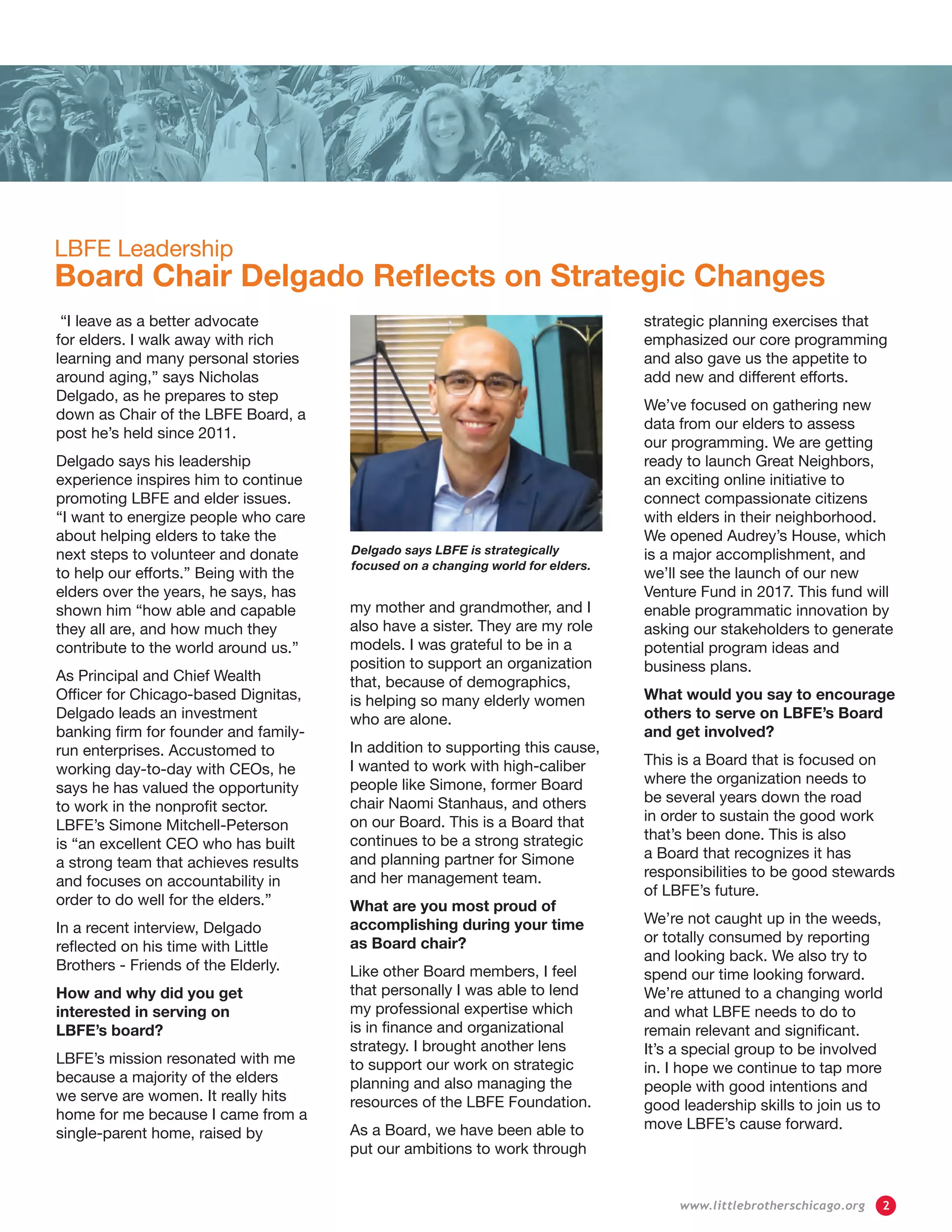 LBFE Leadership
Board Chair Delgado Reflects on Strategic Changes
“I leave as a better advocate
for elders. I walk away with rich
learning and many personal stories
around aging,” says Nicholas
Delgado, as he prepares to step
down as Chair of the LBFE Board, a
post he’s held since 2011.
Delgado says his leadership
experience inspires him to continue
promoting LBFE and elder issues.
“I want to energize people who care
about helping elders to take the
next steps to volunteer and donate
to help our efforts.” Being with the
elders over the years, he says, has
shown him “how able and capable
they all are, and how much they
contribute to the world around us.”
As Principal and Chief Wealth
Officer for Chicago-based Dignitas,
Delgado leads an investment
banking firm for founder and family-
run enterprises. Accustomed to
working day-to-day with CEOs, he
says he has valued the opportunity
to work in the nonprofit sector.
LBFE’s Simone Mitchell-Peterson
is “an excellent CEO who has built
a strong team that achieves results
and focuses on accountability in
order to do well for the elders.”
In a recent interview, Delgado
reflected on his time with Little
Brothers - Friends of the Elderly.
How and why did you get
interested in serving on
LBFE’s board?
LBFE’s mission resonated with me
because a majority of the elders
we serve are women. It really hits
home for me because I came from a
single-parent home, raised by
my mother and grandmother, and I
also have a sister. They are my role
models. I was grateful to be in a
position to support an organization
that, because of demographics,
is helping so many elderly women
who are alone.
In addition to supporting this cause,
I wanted to work with high-caliber
people like Simone, former Board
chair Naomi Stanhaus, and others
on our Board. This is a Board that
continues to be a strong strategic
and planning partner for Simone
and her management team.
What are you most proud of
accomplishing during your time
as Board chair?
Like other Board members, I feel
that personally I was able to lend
my professional expertise which
is in finance and organizational
strategy. I brought another lens
to support our work on strategic
planning and also managing the
resources of the LBFE Foundation.
As a Board, we have been able to
put our ambitions to work through
strategic planning exercises that
emphasized our core programming
and also gave us the appetite to
add new and different efforts.
We’ve focused on gathering new
data from our elders to assess
our programming. We are getting
ready to launch Great Neighbors,
an exciting online initiative to
connect compassionate citizens
with elders in their neighborhood.
We opened Audrey’s House, which
is a major accomplishment, and
we’ll see the launch of our new
Venture Fund in 2017. This fund will
enable programmatic innovation by
asking our stakeholders to generate
potential program ideas and
business plans.
What would you say to encourage
others to serve on LBFE’s Board
and get involved?
This is a Board that is focused on
where the organization needs to
be several years down the road
in order to sustain the good work
that’s been done. This is also
a Board that recognizes it has
responsibilities to be good stewards
of LBFE’s future.
We’re not caught up in the weeds,
or totally consumed by reporting
and looking back. We also try to
spend our time looking forward.
We’re attuned to a changing world
and what LBFE needs to do to
remain relevant and significant.
It’s a special group to be involved
in. I hope we continue to tap more
people with good intentions and
good leadership skills to join us to
move LBFE’s cause forward.
Delgado says LBFE is strategically
focused on a changing world for elders.
	 www.littlebrotherschicago.org	 2
 