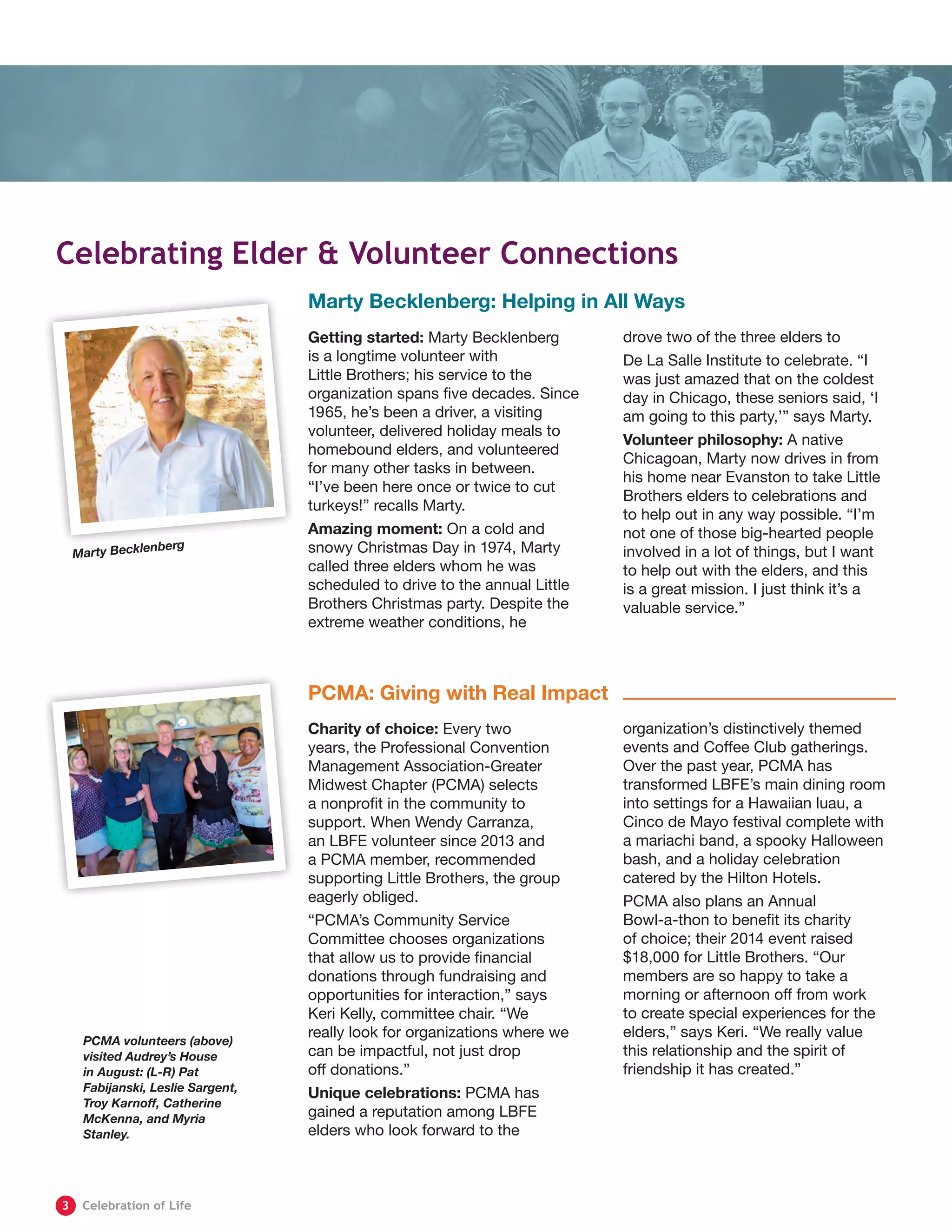Marty Becklenberg: Helping in All Ways
PCMA: Giving with Real Impact
Getting started: Marty Becklenberg
is a longtime volunteer with
Little Brothers; his service to the
organization spans five decades. Since
1965, he’s been a driver, a visiting
volunteer, delivered holiday meals to
homebound elders, and volunteered
for many other tasks in between.
“I’ve been here once or twice to cut
turkeys!” recalls Marty.
Amazing moment: On a cold and
snowy Christmas Day in 1974, Marty
called three elders whom he was
scheduled to drive to the annual Little
Brothers Christmas party. Despite the
extreme weather conditions, he
drove two of the three elders to
De La Salle Institute to celebrate. “I
was just amazed that on the coldest
day in Chicago, these seniors said, ‘I
am going to this party,’” says Marty.
Volunteer philosophy: A native
Chicagoan, Marty now drives in from
his home near Evanston to take Little
Brothers elders to celebrations and
to help out in any way possible. “I’m
not one of those big-hearted people
involved in a lot of things, but I want
to help out with the elders, and this
is a great mission. I just think it’s a
valuable service.”
Charity of choice: Every two
years, the Professional Convention
Management Association-Greater
Midwest Chapter (PCMA) selects
a nonprofit in the community to
support. When Wendy Carranza,
an LBFE volunteer since 2013 and
a PCMA member, recommended
supporting Little Brothers, the group
eagerly obliged.
“PCMA’s Community Service
Committee chooses organizations
that allow us to provide financial
donations through fundraising and
opportunities for interaction,” says
Keri Kelly, committee chair. “We
really look for organizations where we
can be impactful, not just drop
off donations.”
Unique celebrations: PCMA has
gained a reputation among LBFE
elders who look forward to the
organization’s distinctively themed
events and Coffee Club gatherings.
Over the past year, PCMA has
transformed LBFE’s main dining room
into settings for a Hawaiian luau, a
Cinco de Mayo festival complete with
a mariachi band, a spooky Halloween
bash, and a holiday celebration
catered by the Hilton Hotels.
PCMA also plans an Annual
Bowl-a-thon to benefit its charity
of choice; their 2014 event raised
$18,000 for Little Brothers. “Our
members are so happy to take a
morning or afternoon off from work
to create special experiences for the
elders,” says Keri. “We really value
this relationship and the spirit of
friendship it has created.”
Celebrating Elder & Volunteer Connections
Marty Becklenberg
PCMA volunteers (above)
visited Audrey’s House
in August: (L-R) Pat
Fabijanski, Leslie Sargent,
Troy Karnoff, Catherine
McKenna, and Myria
Stanley.
	3	 Celebration of Life
 