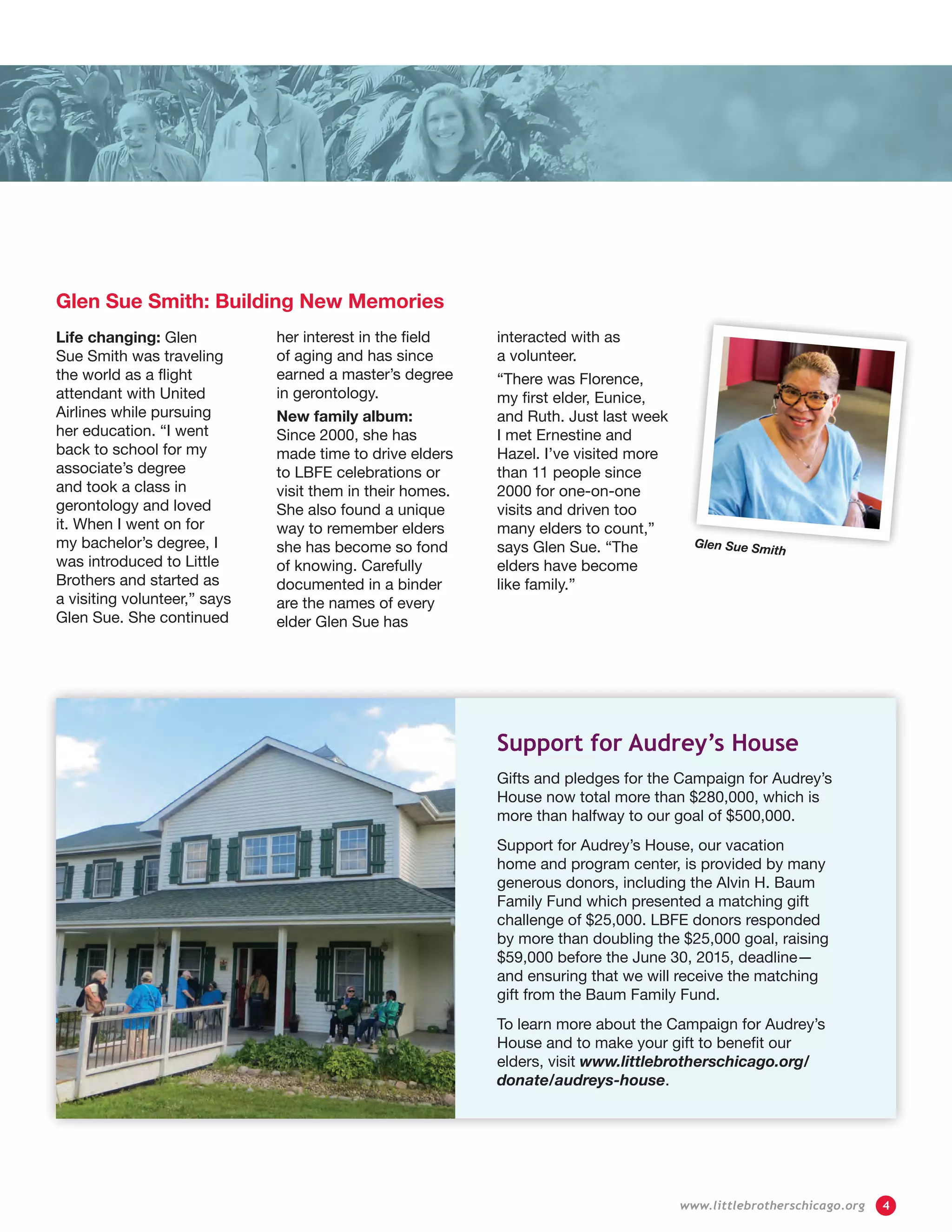 Glen Sue Smith: Building New Memories
Life changing: Glen
Sue Smith was traveling
the world as a flight
attendant with United
Airlines while pursuing
her education. “I went
back to school for my
associate’s degree
and took a class in
gerontology and loved
it. When I went on for
my bachelor’s degree, I
was introduced to Little
Brothers and started as
a visiting volunteer,” says
Glen Sue. She continued
her interest in the field
of aging and has since
earned a master’s degree
in gerontology.
New family album:
Since 2000, she has
made time to drive elders
to LBFE celebrations or
visit them in their homes.
She also found a unique
way to remember elders
she has become so fond
of knowing. Carefully
documented in a binder
are the names of every
elder Glen Sue has
interacted with as
a volunteer.
“There was Florence,
my first elder, Eunice,
and Ruth. Just last week
I met Ernestine and
Hazel. I’ve visited more
than 11 people since
2000 for one-on-one
visits and driven too
many elders to count,”
says Glen Sue. “The
elders have become
like family.”
Glen Sue Smith
Support for Audrey’s House
Gifts and pledges for the Campaign for Audrey’s
House now total more than $280,000, which is
more than halfway to our goal of $500,000.
Support for Audrey’s House, our vacation
home and program center, is provided by many
generous donors, including the Alvin H. Baum
Family Fund which presented a matching gift
challenge of $25,000. LBFE donors responded
by more than doubling the $25,000 goal, raising
$59,000 before the June 30, 2015, deadline—
and ensuring that we will receive the matching
gift from the Baum Family Fund.
To learn more about the Campaign for Audrey’s
House and to make your gift to benefit our
elders, visit www.littlebrotherschicago.org/
donate/audreys-house.
	 www.littlebrotherschicago.org	 4
 