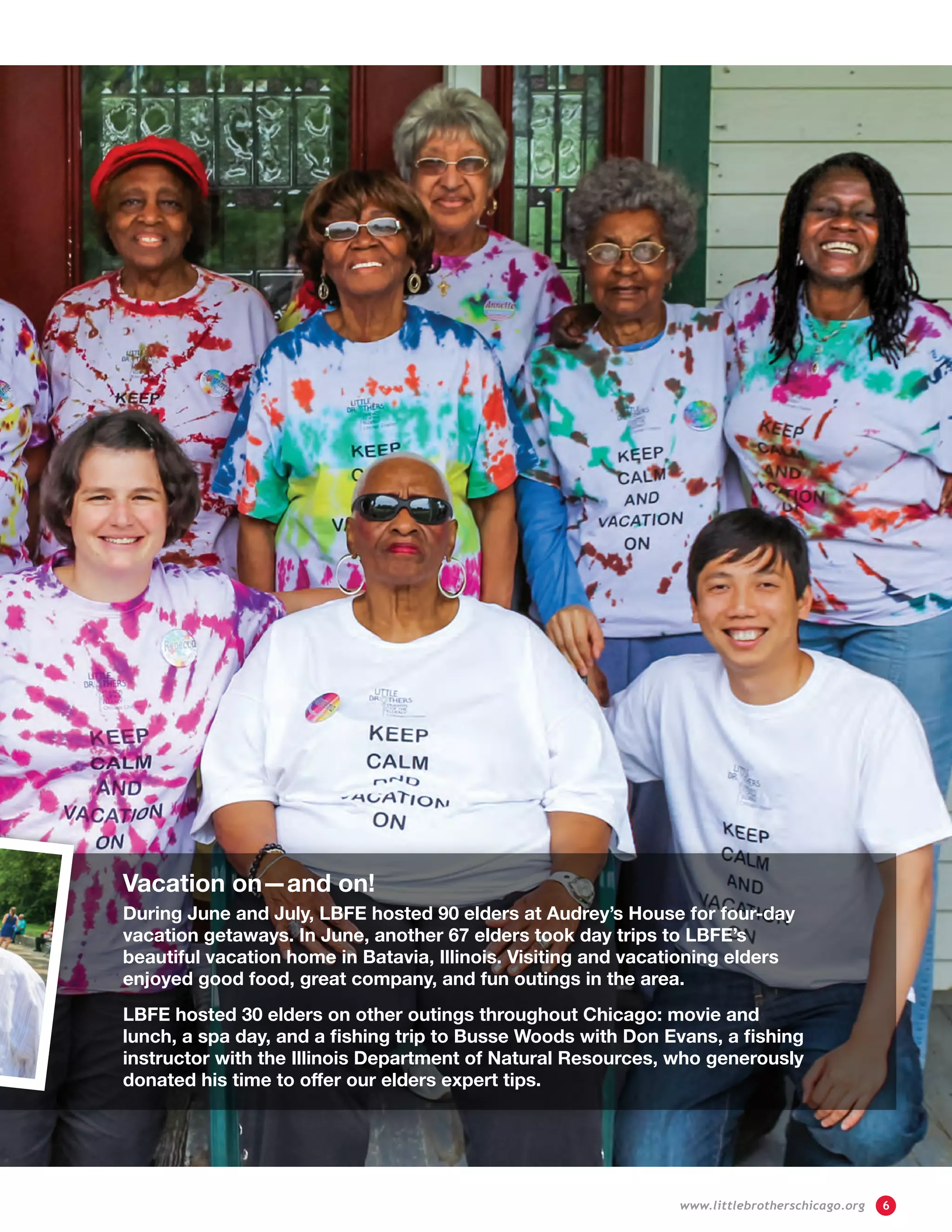 Vacation on—and on!
During June and July, LBFE hosted 90 elders at Audrey’s House for four-day
vacation getaways. In June, another 67 elders took day trips to LBFE’s
beautiful vacation home in Batavia, Illinois. Visiting and vacationing elders
enjoyed good food, great company, and fun outings in the area.
LBFE hosted 30 elders on other outings throughout Chicago: movie and
lunch, a spa day, and a fishing trip to Busse Woods with Don Evans, a fishing
instructor with the Illinois Department of Natural Resources, who generously
donated his time to offer our elders expert tips.
	 www.littlebrotherschicago.org	 6
 