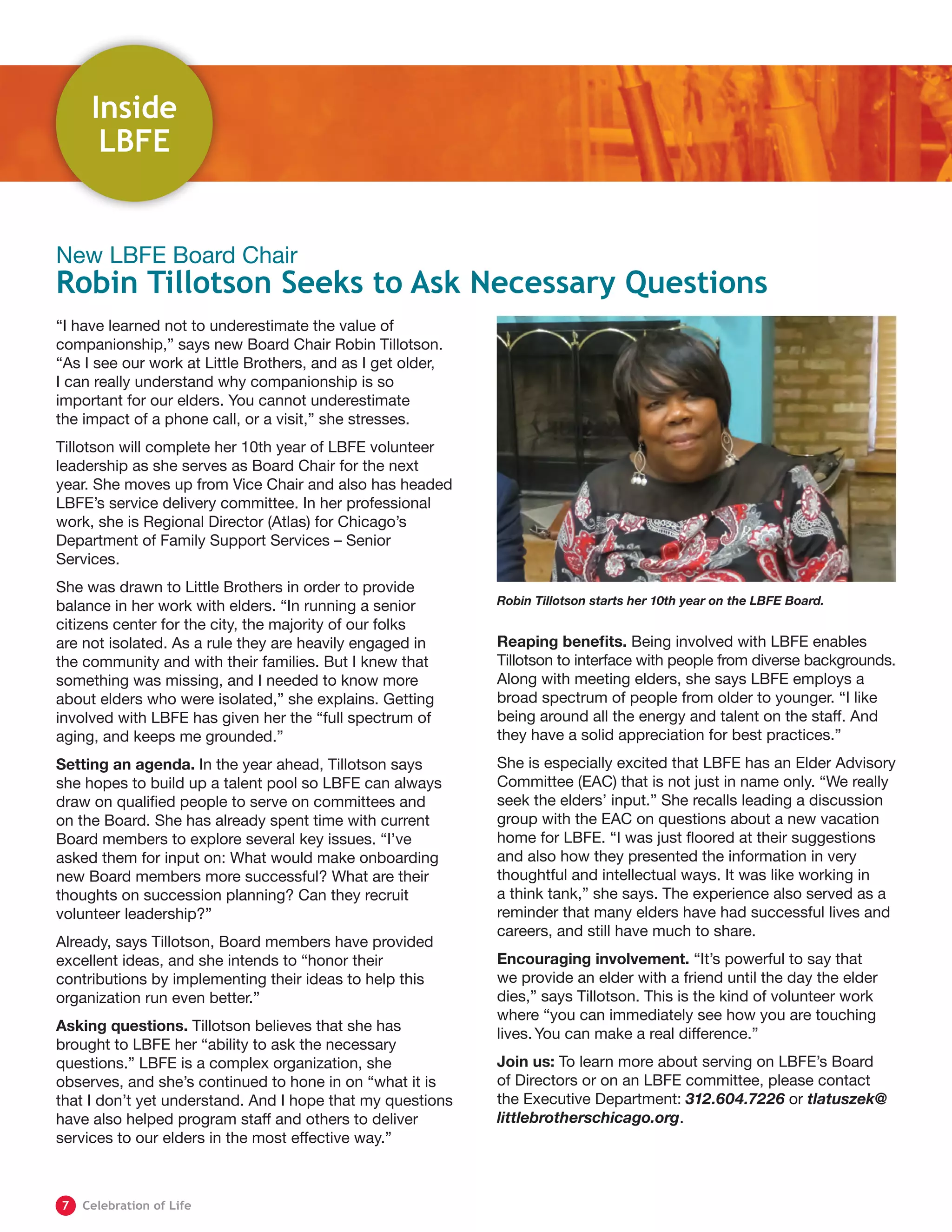“I have learned not to underestimate the value of
companionship,” says new Board Chair Robin Tillotson.
“As I see our work at Little Brothers, and as I get older,
I can really understand why companionship is so
important for our elders. You cannot underestimate
the impact of a phone call, or a visit,” she stresses.
Tillotson will complete her 10th year of LBFE volunteer
leadership as she serves as Board Chair for the next
year. She moves up from Vice Chair and also has headed
LBFE’s service delivery committee. In her professional
work, she is Regional Director (Atlas) for Chicago’s
Department of Family Support Services – Senior
Services.
She was drawn to Little Brothers in order to provide
balance in her work with elders. “In running a senior
citizens center for the city, the majority of our folks
are not isolated. As a rule they are heavily engaged in
the community and with their families. But I knew that
something was missing, and I needed to know more
about elders who were isolated,” she explains. Getting
involved with LBFE has given her the “full spectrum of
aging, and keeps me grounded.”
Setting an agenda. In the year ahead, Tillotson says
she hopes to build up a talent pool so LBFE can always
draw on qualified people to serve on committees and
on the Board. She has already spent time with current
Board members to explore several key issues. “I’ve
asked them for input on: ​What would make onboarding
new Board members more successful? What are their
thoughts on succession planning? Can they recruit
volunteer leadership?”
Already, says Tillotson, Board members have provided
excellent ideas, and she intends to “honor their
contributions by implementing their ideas to help this
organization run even better.”
Asking questions. Tillotson believes that she has
brought to LBFE her “ability to ask the necessary
questions.” LBFE is a complex organization, she
observes, and she’s continued to hone in on “what it is
that I don’t yet understand. And I hope that my questions
have also helped program staff and others to deliver
services to our elders in the most effective way.”
Reaping benefits. Being involved with LBFE enables
Tillotson to interface with people from diverse backgrounds.
Along with meeting elders, she says LBFE employs a
broad spectrum of people from older to younger. “I like
being around all the energy and talent on the staff. And
they have a solid appreciation for best practices.”
She is especially excited that LBFE has an Elder Advisory
Committee (EAC) that is not just in name only. “We really
seek the elders’ input.” She recalls leading a discussion
group with the EAC on questions about a new vacation
home for LBFE. “I was just floored at their suggestions
and also how they presented the information in very
thoughtful and intellectual ways. It was like working in
a think tank,” she says. The experience also served as a
reminder that many elders have had successful lives and
careers, and still have much to share.
Encouraging involvement. “It’s powerful to say that
we provide an elder with a friend until the day the elder
dies,” says Tillotson. This is the kind of volunteer work
where “you can immediately see how you are touching
lives.You can make a real difference.”
Join us: To learn more about serving on LBFE’s Board
of Directors or on an LBFE committee, please contact
the Executive Department: 312.604.7226 or tlatuszek@
littlebrotherschicago.org.
New LBFE Board Chair
Robin Tillotson Seeks to Ask Necessary Questions
Robin Tillotson starts her 10th year on the LBFE Board.
Inside
LBFE
	7	 Celebration of Life
 