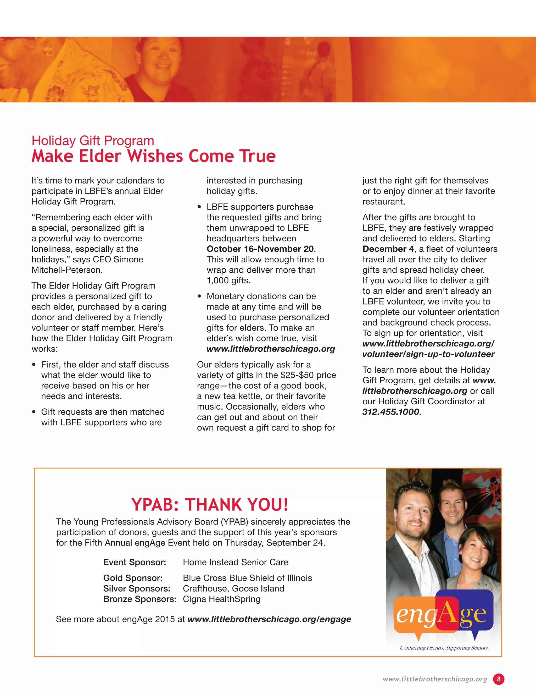 It’s time to mark your calendars to
participate in LBFE’s annual Elder
Holiday Gift Program.
“Remembering each elder with
a special, personalized gift is
a powerful way to overcome
loneliness, especially at the
holidays,” says CEO Simone
Mitchell-Peterson.
The Elder Holiday Gift Program
provides a personalized gift to
each elder, purchased by a caring
donor and delivered by a friendly
volunteer or staff member. Here’s
how the Elder Holiday Gift Program
works:
•	First, the elder and staff discuss
what the elder would like to
receive based on his or her
needs and interests.
•	Gift requests are then matched
with LBFE supporters who are
interested in purchasing
holiday gifts.
•	LBFE supporters purchase
the requested gifts and bring
them unwrapped to LBFE
headquarters between
October 16-November 20.
This will allow enough time to
wrap and deliver more than
1,000 gifts.
•	Monetary donations can be
made at any time and will be
used to purchase personalized
gifts for elders. To make an
elder’s wish come true, visit
www.littlebrotherschicago.org
Our elders typically ask for a
variety of gifts in the $25-$50 price
range—the cost of a good book,
a new tea kettle, or their favorite
music. Occasionally, elders who
can get out and about on their
own request a gift card to shop for
just the right gift for themselves
or to enjoy dinner at their favorite
restaurant.
After the gifts are brought to
LBFE, they are festively wrapped
and delivered to elders. Starting
December 4, a fleet of volunteers
travel all over the city to deliver
gifts and spread holiday cheer.
If you would like to deliver a gift
to an elder and aren’t already an
LBFE volunteer, we invite you to
complete our volunteer orientation
and background check process.
To sign up for orientation, visit
www.littlebrotherschicago.org/
volunteer/sign-up-to-volunteer
To learn more about the Holiday
Gift Program, get details at www.
littlebrotherschicago.org or call
our Holiday Gift Coordinator at
312.455.1000.
Holiday Gift Program
Make Elder Wishes Come True
YPAB: THANK YOU!
The Young Professionals Advisory Board (YPAB) sincerely appreciates the
participation of donors, guests and the support of this year’s sponsors
for the Fifth Annual engAge Event held on Thursday, September 24.
Event Sponsor:	 Home Instead Senior Care
Gold Sponsor:	 Blue Cross Blue Shield of Illinois
Silver Sponsors:	 Crafthouse, Goose Island
Bronze Sponsors:	 Cigna HealthSpring
See more about engAge 2015 at www.littlebrotherschicago.org/engage
	 www.littlebrotherschicago.org	 8
 