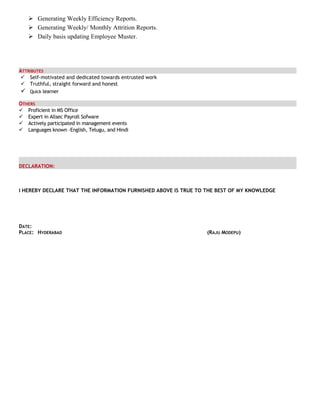  Generating Weekly Efficiency Reports.
 Generating Weekly/ Monthly Attrition Reports.
 Daily basis updating Employee Muster.
ATTRIBUTES
 Self-motivated and dedicated towards entrusted work
 Truthful, straight forward and honest
 Quick learner
OTHERS
 Proficient in MS Office
 Expert in Allsec Payroll Sofware
 Actively participated in management events
 Languages known –English, Telugu, and Hindi
DECLARATION:
I HEREBY DECLARE THAT THE INFORMATION FURNISHED ABOVE IS TRUE TO THE BEST OF MY KNOWLEDGE
DATE:
PLACE: HYDERABAD (RAJU MODEPU)
 