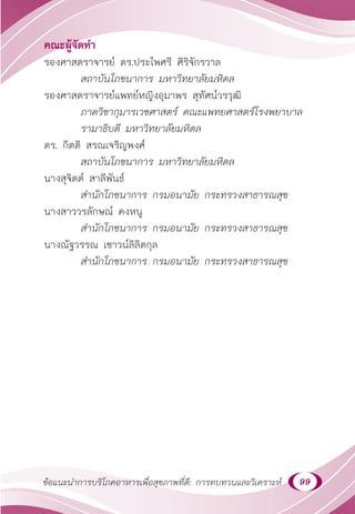 99
ข้อแนะนำ�การบริโภคอาหารเพื่อสุขภาพที่ดี: การทบทวนและวิเคราะห์
คณะผู้จัดทำ�
รองศาสตราจารย์ ดร.ประไพศรี ศิริจักรวาล
สถาบันโภชนาการ มหาวิทยาลัยมหิดล
รองศาสตราจารย์แพทย์หญิงอุมาพร สุทัศน์วรวุฒิ
ภาควิชากุมารเวชศาสตร์ คณะแพทยศาสตร์โรงพยาบาล
รามาธิบดี มหาวิทยาลัยมหิดล
ดร. กิตติ สรณเจริญพงศ์
สถาบันโภชนาการ มหาวิทยาลัยมหิดล
นางสุจิตต์ สาลีพันธ์
สำ�นักโภชนาการ กรมอนามัย กระทรวงสาธารณสุข
นางสาววรลักษณ์ คงหนู
สำ�นักโภชนาการ กรมอนามัย กระทรวงสาธารณสุข
นางณัฐวรรณ เชาวน์ลิลิตกุล
สำ�นักโภชนาการ กรมอนามัย กระทรวงสาธารณสุข
 
