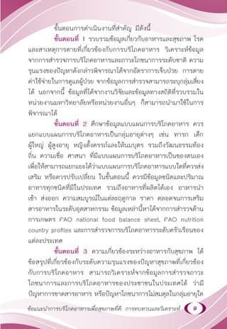 9
ข้อแนะนำ�การบริโภคอาหารเพื่อสุขภาพที่ดี: การทบทวนและวิเคราะห์
ขั้นตอนการดำ�เนินงานที่สำ�คัญ มีดังนี้
ขั้นตอนที่ 1 รวบรวมข้อมูลเกี่ยวกับอาหารและสุขภาพ โรค
และสาเหตุการตายที่เกี่ยวข้องกับการบริโภคอาหาร วิเคราะห์ข้อมูล
จากการสำ�รวจการบริโภคอาหารและภาวะโภชนาการระดับชาติ ความ
รุนแรงของปัญหาดังกล่าวพิจารณาได้จากอัตราการเจ็บป่วย การตาย
ค่าใช้จ่ายในการดูแลผู้ป่วย จากข้อมูลการสำ�รวจสามารถระบุกลุ่มเสี่ยง
ได้ นอกจากนี้ ข้อมูลที่ได้จากงานวิจัยและข้อมูลทางสถิติที่รวบรวมใน
หน่วยงานมหาวิทยาลัยหรือหน่วยงานอื่นๆ ก็สามารถนำ�มาใช้ในการ
พิจารณาได้
ขั้นตอนที่ 2 ศึกษาข้อมูลแบบแผนการบริโภคอาหาร ควร
แยกแบบแผนการบริโภคอาหารเป็นกลุ่มอายุต่างๆ เช่น ทารก เด็ก
ผู้ใหญ่ ผู้สูงอายุ หญิงตั้งครรภ์และให้นมบุตร รวมถึงวัฒนธรรมท้อง
ถิ่น ความเชื่อ ศาสนา ที่มีแบบแผนการบริโภคอาหารเป็นของตนเอง
เพื่อให้สามารถแยกแยะได้ว่าแบบแผนการบริโภคอาหารแบบใดที่ควรส่ง
เสริม หรือควรปรับเปลี่ยน ในขั้นตอนนี้ ควรมีข้อมูลชนิดและปริมาณ
อาหารทุกชนิดที่มีในประเทศ รวมถึงอาหารที่ผลิตได้เอง อาหารนำ�
เข้า ส่งออก ความสมบูรณ์ในแต่ละฤดูกาล ราคา ตลอดจนการเสริม
สารอาหารในระดับอุตสาหกรรม ข้อมูลเหล่านี้หาได้จากการสำ�รวจด้าน
การเกษตร FAO national food balance sheet, FAO nutrition
country profiles และการสำ�รวจการบริโภคอาหารระดับครัวเรือนของ
แต่ละประเทศ
ขั้นตอนที่ 3 ความเกี่ยวข้องระหว่างอาหารกับสุขภาพ ได้
ข้อสรุปที่เกี่ยวข้องกับระดับความรุนแรงของปัญหาสุขภาพที่เกี่ยวข้อง
กับการบริโภคอาหาร สามารถวิเคราะห์จากข้อมูลการสำ�รวจภาวะ
โภชนาการและการบริโภคอาหารของประชาชนในประเทศได้ ว่ามี
ปัญหาการขาดสารอาหาร หรือปัญหาโภชนาการไม่สมดุลในกลุ่มอายุใด
 