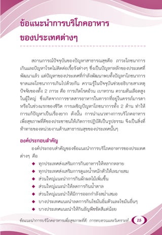 15
ข้อแนะนำ�การบริโภคอาหารเพื่อสุขภาพที่ดี: การทบทวนและวิเคราะห์
ข้อแนะนำ�การบริโภคอาหาร
ของประเทศต่างๆ
สถานการณ์ปัจจุบันของปัญหาสาธารณสุขคือ ภาวะโภชนาการ
เกินและปัญหาโรคไม่ติดต่อเรื้อรังต่างๆ ซึ่งเป็นปัญหาหลักของประเทศที่
พัฒนาแล้ว แต่ปัญหาของประเทศที่กำ�ลังพัฒนาพบทั้งปัญหาโภชนาการ
ขาดและโภชนาการเกินไปด้วยกัน ความรู้ในปัจจุบันช่วยอธิบายสาเหตุ
ปัจจัยของทั้ง 2 ภาวะ คือ การเกิดโรคอ้วน เบาหวาน ความดันเลือดสูง
ในผู้ใหญ่ ซึ่งเกิดจากการขาดสารอาหารในทารกที่อยู่ในครรภ์มารดา
หรือในช่วงแรกของชีวิต การเผชิญปัญหาโภชนาการทั้ง 2 ด้าน ทำ�ให้
การแก้ปัญหาเป็นเรื่องยาก ดังนั้น การนำ�แนวทางการบริโภคอาหาร
เพื่อสุขภาพที่ดีของประชาชนให้เกิดการปฏิบัติเป็นรูปธรรม จึงเป็นสิ่งที่
ท้าทายของหน่วยงานด้านสาธารณสุขของประเทศนั้นๆ
องค์ประกอบสำ�คัญ
องค์ประกอบสำ�คัญของข้อแนะนำ�การบริโภคอาหารของประเทศ
ต่างๆ คือ
 ทุกประเทศส่งเสริมการกินอาหารให้หลากหลาย
 ทุกประเทศส่งเสริมการดูแลนํ้าหนักตัวให้เหมาะสม
 ส่วนใหญ่แนะนำ�การกินผักผลไม้เพิ่มขึ้น
 ส่วนใหญ่แนะนำ�ให้ลดการกินนํ้าตาล
 ส่วนใหญ่แนะนำ�ให้มีการออกกำ�ลังสมํ่าเสมอ
 บางประเทศแนะนำ�ลดการกินไขมันอิ่มตัวและไขมันอื่นๆ
 บางประเทศแนะนำ�ให้กินธัญพืชขัดสีแต่น้อย
 