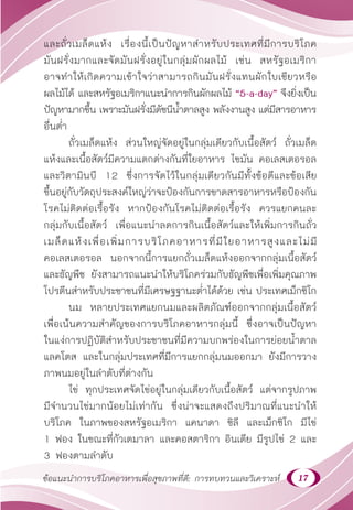 17
ข้อแนะนำ�การบริโภคอาหารเพื่อสุขภาพที่ดี: การทบทวนและวิเคราะห์
และถั่วเมล็ดแห้ง เรื่องนี้เป็นปัญหาสำ�หรับประเทศที่มีการบริโภค
มันฝรั่งมากและจัดมันฝรั่งอยู่ในกลุ่มผักผลไม้ เช่น สหรัฐอเมริกา
อาจทำ�ให้เกิดความเข้าใจว่าสามารถกินมันฝรั่งแทนผักใบเขียวหรือ
ผลไม้ได้ และสหรัฐอเมริกาแนะนำ�การกินผักผลไม้ “5-a-day” จึงยิ่งเป็น
ปัญหามากขึ้น เพราะมันฝรั่งมีดัชนีนํ้าตาลสูง พลังงานสูง แต่มีสารอาหาร
อื่นตํ่า
ถั่วเมล็ดแห้ง ส่วนใหญ่จัดอยู่ในกลุ่มเดียวกับเนื้อสัตว์ ถั่วเมล็ด
แห้งและเนื้อสัตว์มีความแตกต่างกันที่ใยอาหาร ไขมัน คอเลสเตอรอล
และวิตามินบี 12 ซึ่งการจัดไว้ในกลุ่มเดียวกันมีทั้งข้อดีและข้อเสีย
ขึ้นอยู่กับวัตถุประสงค์ใหญ่ว่าจะป้องกันการขาดสารอาหารหรือป้องกัน
โรคไม่ติดต่อเรื้อรัง หากป้องกันโรคไม่ติดต่อเรื้อรัง ควรแยกคนละ
กลุ่มกับเนื้อสัตว์ เพื่อแนะนำ�ลดการกินเนื้อสัตว์และให้เพิ่มการกินถั่ว
เมล็ดแห้งเพื่อเพิ่มการบริโภคอาหารที่มีใยอาหารสูงและไม่มี
คอเลสเตอรอล นอกจากนี้การแยกถั่วเมล็ดแห้งออกจากกลุ่มเนื้อสัตว์
และธัญพืช ยังสามารถแนะนำ�ให้บริโภคร่วมกับธัญพืชเพื่อเพิ่มคุณภาพ
โปรตีนสำ�หรับประชาชนที่มีเศรษฐฐานะตํ่าได้ด้วย เช่น ประเทศเม็กซิโก
นม หลายประเทศแยกนมและผลิตภัณฑ์ออกจากกลุ่มเนื้อสัตว์
เพื่อเน้นความสำ�คัญของการบริโภคอาหารกลุ่มนี้ ซึ่งอาจเป็นปัญหา
ในแง่การปฏิบัติสำ�หรับประชาชนที่มีความบกพร่องในการย่อยนํ้าตาล
แลคโตส และในกลุ่มประเทศที่มีการแยกกลุ่มนมออกมา ยังมีการวาง
ภาพนมอยู่ในลำ�ดับที่ต่างกัน
ไข่ ทุกประเทศจัดไข่อยู่ในกลุ่มเดียวกับเนื้อสัตว์ แต่จากรูปภาพ
มีจำ�นวนไข่มากน้อยไม่เท่ากัน ซึ่งน่าจะแสดงถึงปริมาณที่แนะนำ�ให้
บริโภค ในภาพของสหรัฐอเมริกา แคนาดา ชิลี และเม็กซิโก มีไข่
1 ฟอง ในขณะที่กัวเตมาลา และคอสตาริกา อินเดีย มีรูปไข่ 2 และ
3 ฟองตามลำ�ดับ
 