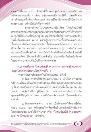 37
ข้อแนะนำ�การบริโภคอาหารเพื่อสุขภาพที่ดี: การทบทวนและวิเคราะห์
แต่ละวันที่ควรแนะนำ� เจ้าหน้าที่ทั้งสองกลุ่มไม่สามารถตอบได้ แต่
หลังจากอบรมแล้ว 4 เดือน กลุ่มทดลองมีความรู้ดีขึ้น และหลังจาก
8 เดือนขณะที่กลับมาติดตามผล ความรู้ในกลุ่มทดลองยังมีมากกว่า
กลุ่มควบคุม อย่างมีนัยสำ�คัญทางสถิติ
		 ผลการศึกษาในประชาชนกลุ่มเสี่ยง โดยเจ้าหน้าที่
สาธารณสุขกลุ่มทดลองถูกคาดหวังว่าจะต้องนำ�ความรู้ที่ได้จากการ
อบรมไปใช้กับงานที่ตนเองปฏิบัติ และถ่ายทอดให้กับประชาชนกลุ่มเสี่ยง
ในพื้นที่ของตนเอง พบว่า ความรู้ของประชาชนทั้งก่อนและหลังของ
ทั้งสองกลุ่มไม่มีความแตกต่างกัน ทั้งก่อนและหลังโครงการ จากการ
ศึกษานี้พบว่า ความชำ�นาญในการถ่ายทอดความรู้ การจัดกิจกรรม
อย่างต่อเนื่องเพื่อสนับสนุนการป้องกันโรคไม่ติดต่อสำ�หรับเจ้าหน้าที่
และกลุ่มเสี่ยง มีความจำ�เป็นและสำ�คัญ ต่อการป้องกันโรคไม่ติดต่อ
โดยเฉพาะเบาหวานซึ่งเป็นปัญหาสาธารณสุข
4.2 การสื่อสาร “โภชนบัญญัติ 9 ประการ” และ “ธงโภชนาการ”
ร่วมกับการดำ�เนินงานโครงการอื่น ๆ
การดำ�เนินงานโครงการในลักษณะเช่นนี้ มีดังนี้
1) โครงการกินให้มีสุขยุคอาหารแพง เป็นโครงการตาม
นโยบายที่จัดทำ�ขึ้นเพื่อการสร้างกระแสให้ประชาชนตระหนักและรับ
รู้เรื่องการบริโภคอาหารในระยะที่อาหารมีราคาเพิ่มขึ้นเมื่อเทียบกับ
รายรับ โดยจัดทำ�เป็น คู่มือคนไทย : ข้อแนะนำ�การกินอาหารเพื่อ
สุขภาพที่ดีในยุคอาหารแพง รวมทั้งมีการจัดรณรงค์ เป็นระยะในช่วง
เวลานั้น
2) โครงการสายด่วน 1675 เป็นโครงการให้ความรู้ผ่าน
ระบบ Audio Text หรือระบบโทรศัพท์ซึ่งเป็นสายด่วนที่ดำ�เนินการ
โดยกรมอนามัย และได้มีการบรรจุ เรื่อง “โภชนบัญญัติ 9 ประการ”
และ “ธงโภชนาการ” เข้าไปด้วย
 