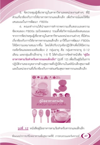 47
ข้อแนะนำ�การบริโภคอาหารเพื่อสุขภาพที่ดี: การทบทวนและวิเคราะห์
5. จัดประชุมผู้เชี่ยวชาญในสาขาวิชาและหน่วยงานต่างๆ ที่มี
ส่วนเกี่ยวข้องกับการให้อาหารทารกและเด็กเล็ก เพื่อวิจารณ์และให้ข้อ
เสนอแนะในการพัฒนา FBDGs
6. คณะทำ�งานได้นำ�ผลการสำ�รวจความเห็นชอบและความ
ชัดเจนของ FBDGs (ฉบับทดสอบ) รวมทั้งข้อวิจารณ์และข้อเสนอแนะ
จากการจัดประชุมผู้เชี่ยวชาญในสาขาวิชาและหน่วยงานต่างๆ ที่มีส่วน
เกี่ยวข้องกับการให้อาหารทารกและเด็กเล็ก มาใช้ในการพัฒนา FBDGs
ให้มีความเหมาะสมมากขึ้น โดยได้ปรับปรุงข้อปฏิบัติฯเพื่อให้มีความ
กะทัดรัดและลดลงเหลือเพียง 2 กลุ่มอายุ คือ กลุ่มทารกอายุ 0-12
เดือน และกลุ่มเด็กเล็กอายุ 1-5 ปี ได้ดำ�เนินการจัดทำ�หนังสือ “คู่มือ
อาหารตามวัยสำ�หรับทารกและเด็กเล็ก” (รูปที่ 12) เพื่อเป็นคู่มือในการ
ปฏิบัติงานของบุคลากรด้านสุขภาพที่ปฏิบัติงานในคลินิกเด็กสุขภาพดี
และในหน่วยงานที่เกี่ยวข้องกับการส่งเสริมสุขภาพทารกและเด็กเล็ก
รูปที่ 12 หนังสือคู่มืออาหารตามวัยสำ�หรับทารกและเด็กเล็ก
 