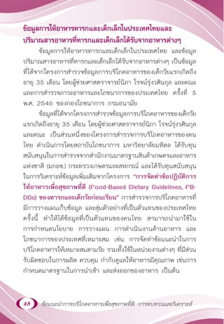 48 ข้อแนะนำ�การบริโภคอาหารเพื่อสุขภาพที่ดี: การทบทวนและวิเคราะห์
ข้อมูลการให้อาหารทารกและเด็กเล็กในประเทศไทยและ
ปริมาณสารอาหารที่ทารกและเด็กเล็กได้รับจากอาหารต่างๆ
ข้อมูลการให้อาหารทารกและเด็กเล็กในประเทศไทย และข้อมูล
ปริมาณสารอาหารที่ทารกและเด็กเล็กได้รับจากอาหารต่างๆ เป็นข้อมูล
ที่ได้จากโครงการสำ�รวจข้อมูลการบริโภคอาหารของเด็กวัยแรกเกิดถึง
อายุ 35 เดือน โดยผู้ช่วยศาสตราจารย์นิภา โรจน์รุ่งวศินกุล และคณะ
และการสำ�รวจภาวะอาหารและโภชนาการของประเทศไทย ครั้งที่ 5
พ.ศ. 2546 ของกองโภชนาการ กรมอนามัย
ข้อมูลที่ได้จากโครงการสำ�รวจข้อมูลการบริโภคอาหารของเด็กวัย
แรกเกิดถึงอายุ 35 เดือน โดยผู้ช่วยศาสตราจารย์นิภา โรจน์รุ่งวศินกุล
และคณะ เป็นส่วนหนึ่งของโครงการสำ�รวจการบริโภคอาหารของคน
ไทย ดำ�เนินการโดยสถาบันโภชนาการ มหาวิทยาลัยมหิดล ได้รับทุน
สนับสนุนในการสำ�รวจจากสำ�นักงานมาตรฐานสินค้าเกษตรและอาหาร
แห่งชาติ (มกอช.) กระทรวงเกษตรและสหกรณ์ และได้รับทุนสนับสนุน
ในการวิเคราะห์ข้อมูลเพิ่มเติมจากโครงการ “การจัดทำ�ข้อปฏิบัติการ
ให้อาหารเพื่อสุขภาพที่ดี (Food-Based Dietary Guidelines, FB-
DGs) ของทารกและเด็กวัยก่อนเรียน” การสำ�รวจการบริโภคอาหารที่
มีการวางแผนเก็บข้อมูล และสุ่มตัวอย่างที่เป็นตัวแทนของประเทศไทย
ครั้งนี้ ทำ�ให้ได้ข้อมูลที่เป็นตัวแทนของคนไทย สามารถนำ�มาใช้ใน
การกำ�หนดนโยบาย การวางแผน การดำ�เนินงานด้านอาหาร และ
โภชนาการของประเทศที่เหมาะสม เช่น การจัดทำ�ข้อแนะนำ�ในการ
บริโภคอาหารให้เหมาะสมตามวัย รวมทั้งใช้ในหน่วยงานต่างๆ ที่มีส่วน
รับผิดชอบในการผลิต ควบคุม กำ�กับดูแลให้อาหารมีคุณภาพ เช่นการ
กำ�หนดมาตรฐานในการนำ�เข้า และส่งออกของอาหาร เป็นต้น
 