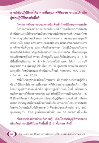 52 ข้อแนะนำ�การบริโภคอาหารเพื่อสุขภาพที่ดี: การทบทวนและวิเคราะห์
การนำ�ข้อปฏิบัติการให้อาหารเพื่อสุขภาพที่ดีของทารกและเด็กเล็ก
สู่การปฏิบัติในระดับพื้นที่
โครงการพัฒนาระบบและกลไกเพื่อเด็กไทยมีโภชนาการสมวัย
โครงการพัฒนาระบบและกลไกเพื่อเด็กไทยมีโภชนาการสมวัย
ดำ�เนินงานภายใต้ความร่วมมือของสมาคมโภชนาการแห่งประเทศไทย
ในพระราชูปถัมภ์สมเด็จพระเทพรัตนราชสุดาฯ สยามบรมราชกุมารี
กรมอนามัย กรมส่งเสริมการปกครองท้องถิ่น สำ�นักงานคณะกรรมการ
การศึกษาขั้นพื้นฐาน และภาคีเครือข่ายต่างๆ โดยมีเป้าหมายในการ
ส่งเสริมให้เด็กไทยเจริญเติบโตอย่างมีโภชนาการสมวัย ซึ่งครอบคลุม
กลุ่มเป้าหมายตั้งแต่ ทารก เด็กปฐมวัย และเด็กวัยเรียนอายุ 6-14 ปี
มีพื้นที่ดำ�เนินงาน 9 จังหวัดนำ�ร่องทั่วประเทศ ได้แก่ นนทบุรี
สมุทรปราการ เพชรบุรี เชียงใหม่ ลำ�ปาง อุดรธานี ขอนแก่น สงขลา
และภูเก็ต โดยมีระยะเวลาดำ�เนินงานตั้งแต่ พฤษภาคม พ.ศ. 2551
- ธันวาคม พ.ศ. 2555
หนึ่งในวัตถุประสงค์ของโครงการ คือการนำ�องค์ความรู้เรื่อง
ข้อปฏิบัติการให้อาหารเพื่อสุขภาพที่ดีของทารกและเด็กเล็ก หรือ
โภชนบัญญัติทารกและเด็กเล็ก สู่การปฏิบัติในระดับพื้นที่ เพื่อพัฒนา
พฤติกรรมการให้อาหารของพ่อ แม่ หรือผู้ให้อาหารเด็กแรกเกิด - 5
ปี มีการให้อาหารเด็กถูกต้องตามโภชนบัญญัติทารกและเด็กเล็ก เพื่อส่ง
เสริมการเจริญเติบโตของเด็กอย่างเต็มศักยภาพและมีโภชนาการสมวัย
โดยดำ�เนินงานในพื้นที่เป้าหมาย 9 จังหวัดนำ�ร่องดังกล่าว รวม 307
ชุมชน/หมู่บ้าน 248 ศูนย์พัฒนาเด็กเล็ก และ 35 สถานรับเลี้ยงเด็ก
ขั้นตอนของการนำ�องค์ความรู้ เรื่องโภชนบัญญัติทารกและ
เด็กเล็กสู่การปฏิบัติในระดับพื้นที่ มี 7 ขั้นตอน ดังนี้
 